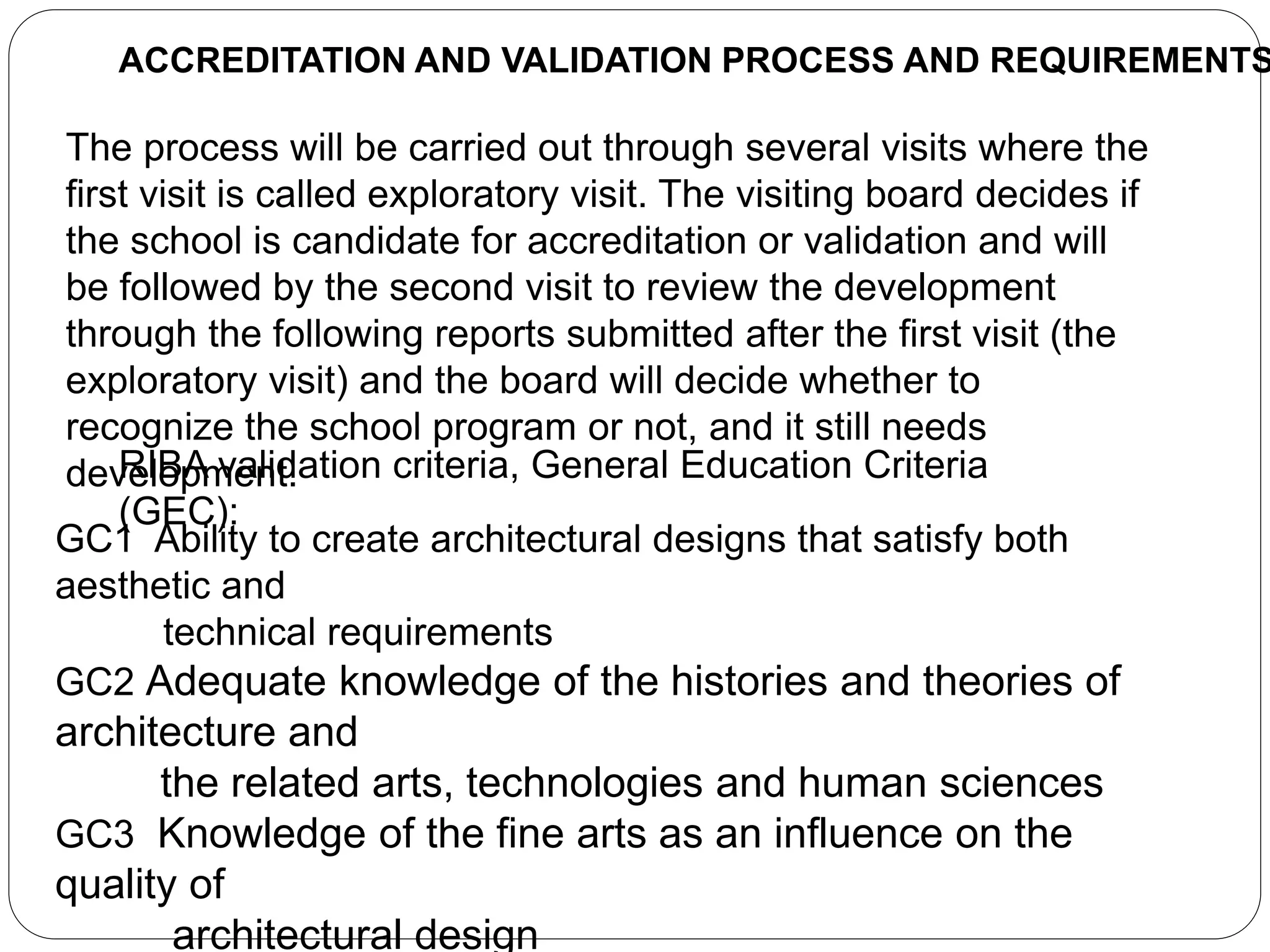 ACCREDITATION AND VALIDATION PROCESS AND REQUIREMENTS
The process will be carried out through several visits where the
first visit is called exploratory visit. The visiting board decides if
the school is candidate for accreditation or validation and will
be followed by the second visit to review the development
through the following reports submitted after the first visit (the
exploratory visit) and the board will decide whether to
recognize the school program or not, and it still needs
development.RIBA validation criteria, General Education Criteria
(GEC):
GC1 Ability to create architectural designs that satisfy both
aesthetic and
technical requirements
GC2 Adequate knowledge of the histories and theories of
architecture and
the related arts, technologies and human sciences
GC3 Knowledge of the fine arts as an influence on the
quality of
architectural design
 