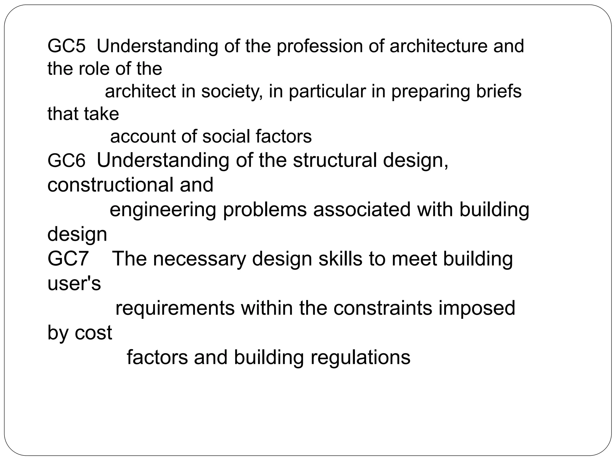 GC5 Understanding of the profession of architecture and
the role of the
architect in society, in particular in preparing briefs
that take
account of social factors
GC6 Understanding of the structural design,
constructional and
engineering problems associated with building
design
GC7 The necessary design skills to meet building
user's
requirements within the constraints imposed
by cost
factors and building regulations
 