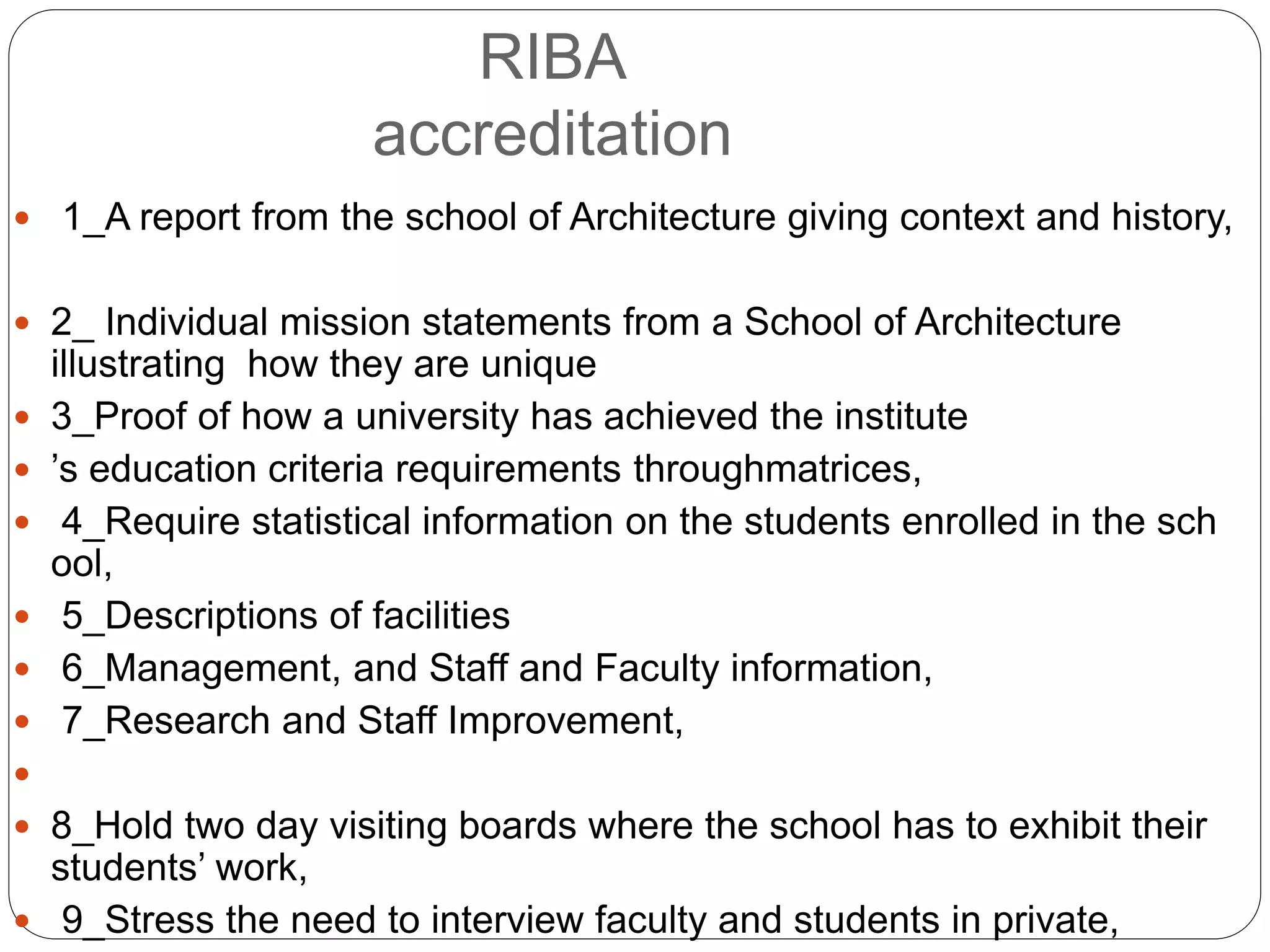  1_A report from the school of Architecture giving context and history,
 2_ Individual mission statements from a School of Architecture
illustrating how they are unique
 3_Proof of how a university has achieved the institute
 ’s education criteria requirements throughmatrices,
 4_Require statistical information on the students enrolled in the sch
ool,
 5_Descriptions of facilities
 6_Management, and Staff and Faculty information,
 7_Research and Staff Improvement,

 8_Hold two day visiting boards where the school has to exhibit their
students’ work,
 9_Stress the need to interview faculty and students in private,
RIBA
accreditation
 