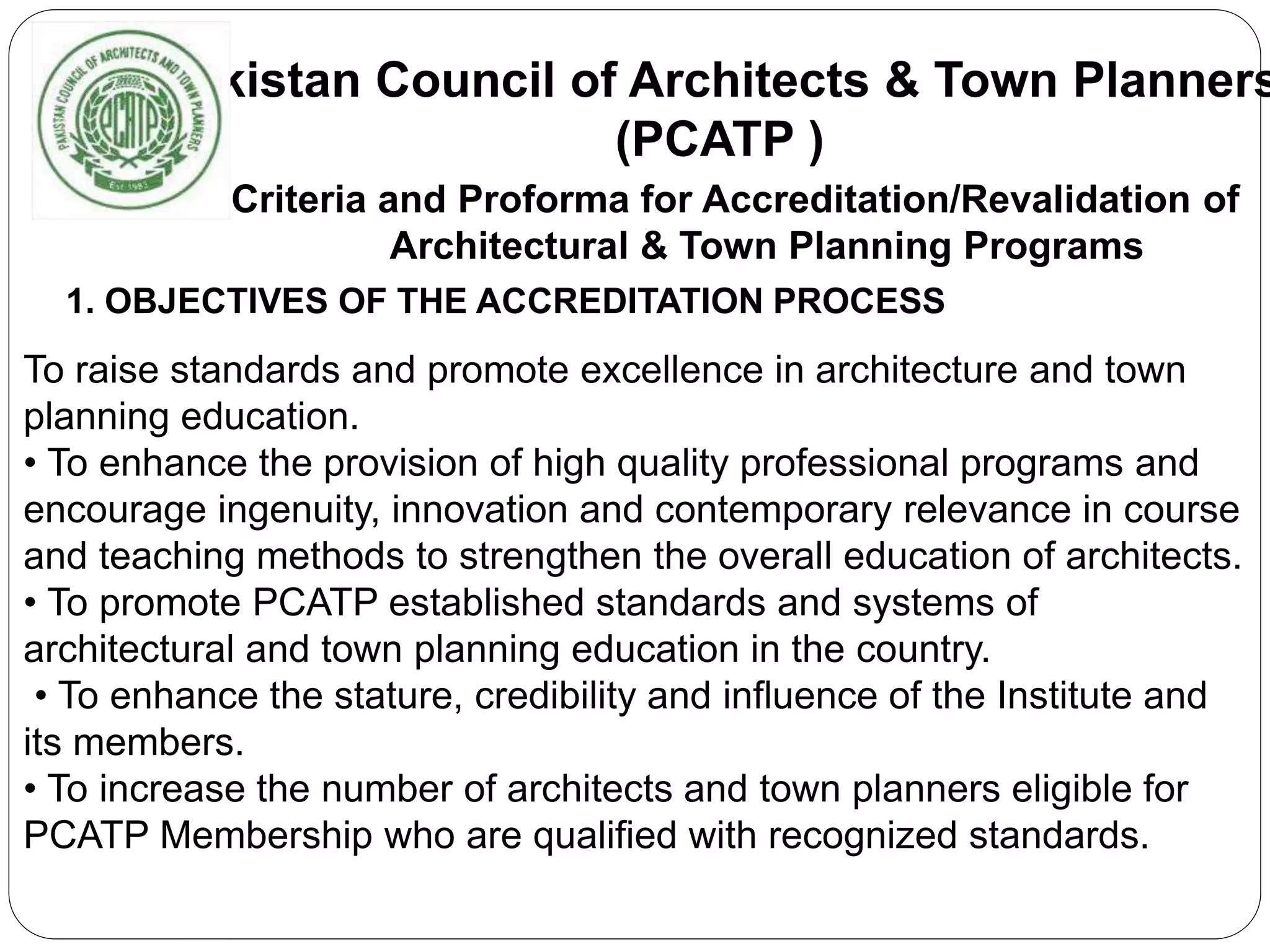 Pakistan Council of Architects & Town Planners
(PCATP )
Criteria and Proforma for Accreditation/Revalidation of
Architectural & Town Planning Programs
1. OBJECTIVES OF THE ACCREDITATION PROCESS
To raise standards and promote excellence in architecture and town
planning education.
• To enhance the provision of high quality professional programs and
encourage ingenuity, innovation and contemporary relevance in course
and teaching methods to strengthen the overall education of architects.
• To promote PCATP established standards and systems of
architectural and town planning education in the country.
• To enhance the stature, credibility and influence of the Institute and
its members.
• To increase the number of architects and town planners eligible for
PCATP Membership who are qualified with recognized standards.
 