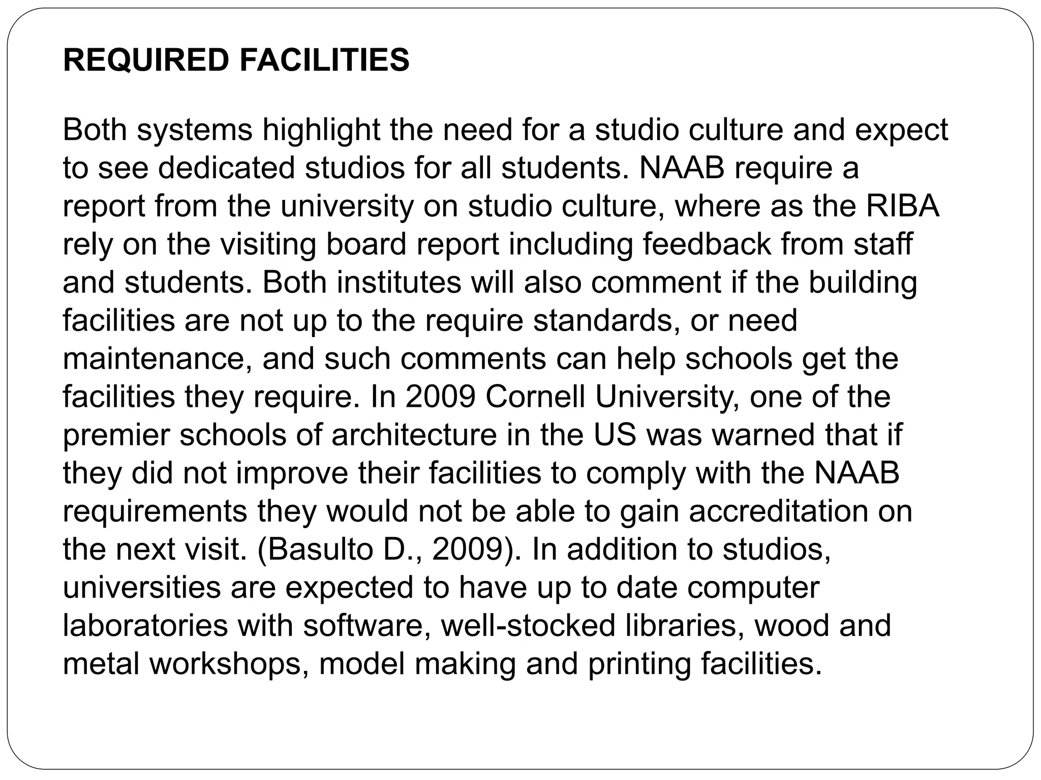 REQUIRED FACILITIES
Both systems highlight the need for a studio culture and expect
to see dedicated studios for all students. NAAB require a
report from the university on studio culture, where as the RIBA
rely on the visiting board report including feedback from staff
and students. Both institutes will also comment if the building
facilities are not up to the require standards, or need
maintenance, and such comments can help schools get the
facilities they require. In 2009 Cornell University, one of the
premier schools of architecture in the US was warned that if
they did not improve their facilities to comply with the NAAB
requirements they would not be able to gain accreditation on
the next visit. (Basulto D., 2009). In addition to studios,
universities are expected to have up to date computer
laboratories with software, well-stocked libraries, wood and
metal workshops, model making and printing facilities.
 