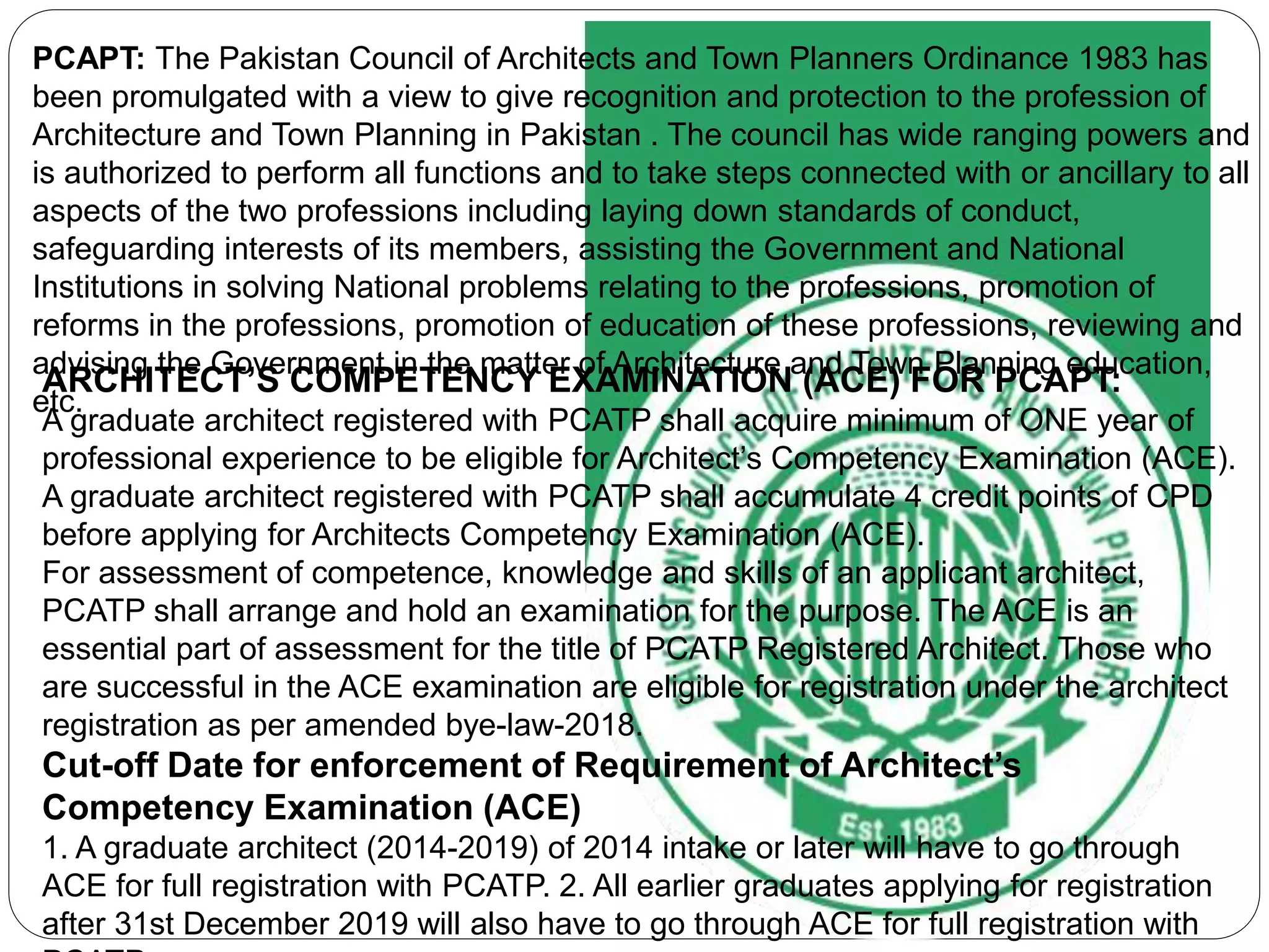 ARCHITECT’S COMPETENCY EXAMINATION (ACE) FOR PCAPT:
A graduate architect registered with PCATP shall acquire minimum of ONE year of
professional experience to be eligible for Architect’s Competency Examination (ACE).
A graduate architect registered with PCATP shall accumulate 4 credit points of CPD
before applying for Architects Competency Examination (ACE).
For assessment of competence, knowledge and skills of an applicant architect,
PCATP shall arrange and hold an examination for the purpose. The ACE is an
essential part of assessment for the title of PCATP Registered Architect. Those who
are successful in the ACE examination are eligible for registration under the architect
registration as per amended bye-law-2018.
Cut-off Date for enforcement of Requirement of Architect’s
Competency Examination (ACE)
1. A graduate architect (2014-2019) of 2014 intake or later will have to go through
ACE for full registration with PCATP. 2. All earlier graduates applying for registration
after 31st December 2019 will also have to go through ACE for full registration with
PCAPT: The Pakistan Council of Architects and Town Planners Ordinance 1983 has
been promulgated with a view to give recognition and protection to the profession of
Architecture and Town Planning in Pakistan . The council has wide ranging powers and
is authorized to perform all functions and to take steps connected with or ancillary to all
aspects of the two professions including laying down standards of conduct,
safeguarding interests of its members, assisting the Government and National
Institutions in solving National problems relating to the professions, promotion of
reforms in the professions, promotion of education of these professions, reviewing and
advising the Government in the matter of Architecture and Town Planning education,
etc.
 