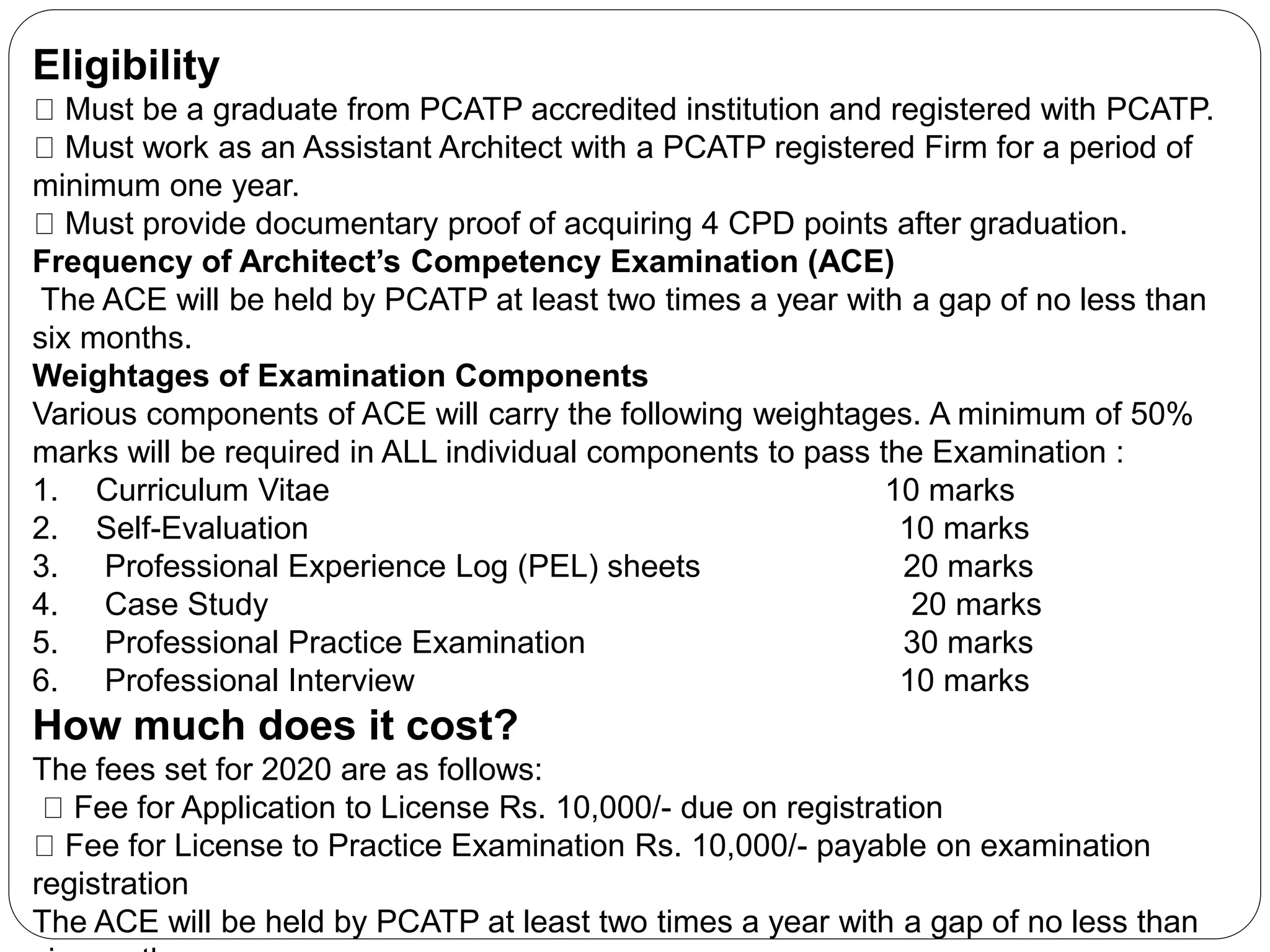 Eligibility
Must be a graduate from PCATP accredited institution and registered with PCATP.
Must work as an Assistant Architect with a PCATP registered Firm for a period of
minimum one year.
Must provide documentary proof of acquiring 4 CPD points after graduation.
Frequency of Architect’s Competency Examination (ACE)
The ACE will be held by PCATP at least two times a year with a gap of no less than
six months.
Weightages of Examination Components
Various components of ACE will carry the following weightages. A minimum of 50%
marks will be required in ALL individual components to pass the Examination :
1. Curriculum Vitae 10 marks
2. Self-Evaluation 10 marks
3. Professional Experience Log (PEL) sheets 20 marks
4. Case Study 20 marks
5. Professional Practice Examination 30 marks
6. Professional Interview 10 marks
How much does it cost?
The fees set for 2020 are as follows:
Fee for Application to License Rs. 10,000/- due on registration
Fee for License to Practice Examination Rs. 10,000/- payable on examination
registration
The ACE will be held by PCATP at least two times a year with a gap of no less than
 