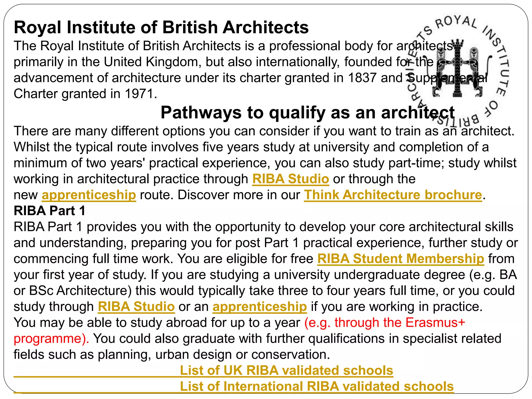 Royal Institute of British Architects
The Royal Institute of British Architects is a professional body for architects
primarily in the United Kingdom, but also internationally, founded for the
advancement of architecture under its charter granted in 1837 and Supplemental
Charter granted in 1971.
​ Pathways to qualify as an architect
There are many different options you can consider if you want to train as an architect.
Whilst the typical route involves five years study at university and completion of a
minimum of two years' practical experience, you can also study part-time; study whilst
working in architectural practice through RIBA Studio or through the
new apprenticeship route. Discover more in our Think Architecture brochure.
RIBA Part 1
RIBA Part 1 provides you with the opportunity to develop your core architectural skills
and understanding, preparing you for post Part 1 practical experience, further study or
commencing full time work. You are eligible for free RIBA Student Membership from
your first year of study. If you are studying a university undergraduate degree (e.g. BA
or BSc Architecture) this would typically take three to four years full time, or you could
study through RIBA Studio or an apprenticeship if you are working in practice.
You may be able to study abroad for up to a year (e.g. through the Erasmus+
programme). You could also graduate with further qualifications in specialist related
fields such as planning, urban design or conservation.
List of UK RIBA validated schools
List of International RIBA validated schools
 