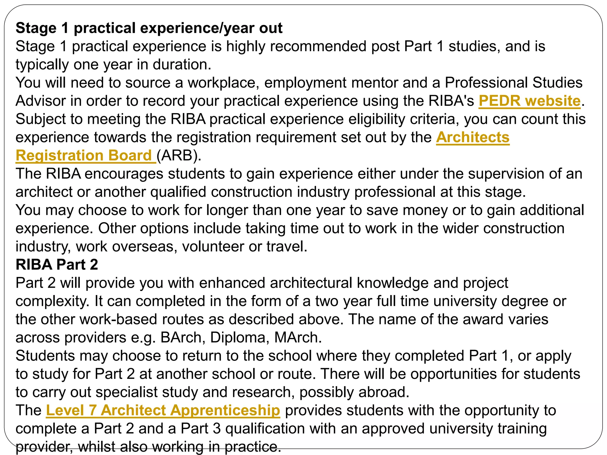 Stage 1 practical experience/year out
Stage 1 practical experience is highly recommended post Part 1 studies, and is
typically one year in duration.
You will need to source a workplace, employment mentor and a Professional Studies
Advisor in order to record your practical experience using the RIBA's PEDR website.
Subject to meeting the RIBA practical experience eligibility criteria, you can count this
experience towards the registration requirement set out by the Architects
Registration Board (ARB).
The RIBA encourages students to gain experience either under the supervision of an
architect or another qualified construction industry professional at this stage.
You may choose to work for longer than one year to save money or to gain additional
experience. Other options include taking time out to work in the wider construction
industry, work overseas, volunteer or travel.
RIBA Part 2
Part 2 will provide you with enhanced architectural knowledge and project
complexity. It can completed in the form of a two year full time university degree or
the other work-based routes as described above. The name of the award varies
across providers e.g. BArch, Diploma, MArch.
Students may choose to return to the school where they completed Part 1, or apply
to study for Part 2 at another school or route. There will be opportunities for students
to carry out specialist study and research, possibly abroad.
The Level 7 Architect Apprenticeship provides students with the opportunity to
complete a Part 2 and a Part 3 qualification with an approved university training
provider, whilst also working in practice.
 