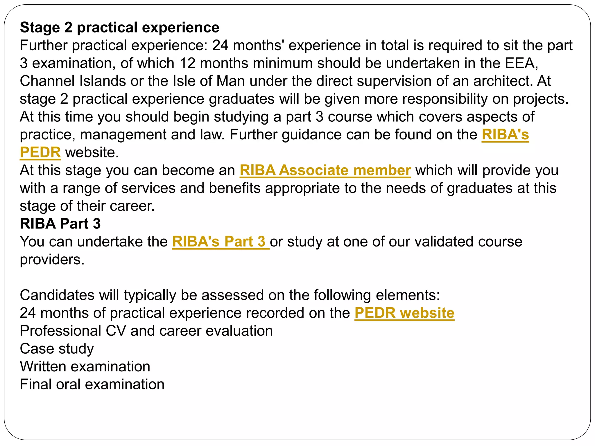 Stage 2 practical experience
Further practical experience: 24 months' experience in total is required to sit the part
3 examination, of which 12 months minimum should be undertaken in the EEA,
Channel Islands or the Isle of Man under the direct supervision of an architect. At
stage 2 practical experience graduates will be given more responsibility on projects.
At this time you should begin studying a part 3 course which covers aspects of
practice, management and law. Further guidance can be found on the RIBA's
PEDR website.
At this stage you can become an RIBA Associate member which will provide you
with a range of services and benefits appropriate to the needs of graduates at this
stage of their career.
RIBA Part 3
You can undertake the RIBA's Part 3 or study at one of our validated course
providers.
Candidates will typically be assessed on the following elements:
24 months of practical experience recorded on the PEDR website
Professional CV and career evaluation
Case study
Written examination
Final oral examination
 