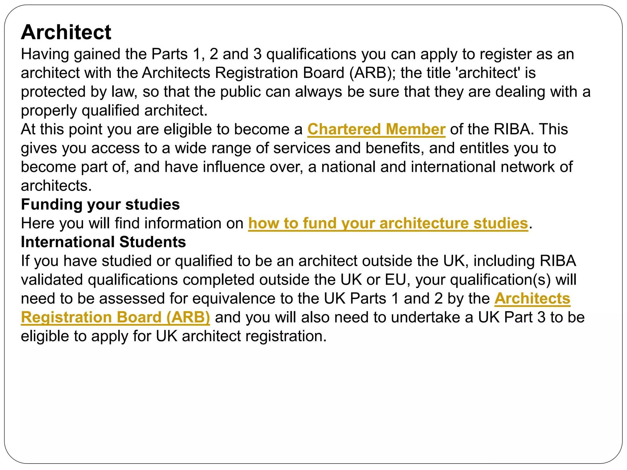 Architect
Having gained the Parts 1, 2 and 3 qualifications you can apply to register as an
architect with the Architects Registration Board (ARB); the title 'architect' is
protected by law, so that the public can always be sure that they are dealing with a
properly qualified architect.
At this point you are eligible to become a Chartered Member of the RIBA. This
gives you access to a wide range of services and benefits, and entitles you to
become part of, and have influence over, a national and international network of
architects.
Funding your studies
Here you will find information on how to fund your architecture studies.
International Students
If you have studied or qualified to be an architect outside the UK, including RIBA
validated qualifications completed outside the UK or EU, your qualification(s) will
need to be assessed for equivalence to the UK Parts 1 and 2 by the Architects
Registration Board (ARB) and you will also need to undertake a UK Part 3 to be
eligible to apply for UK architect registration.
 