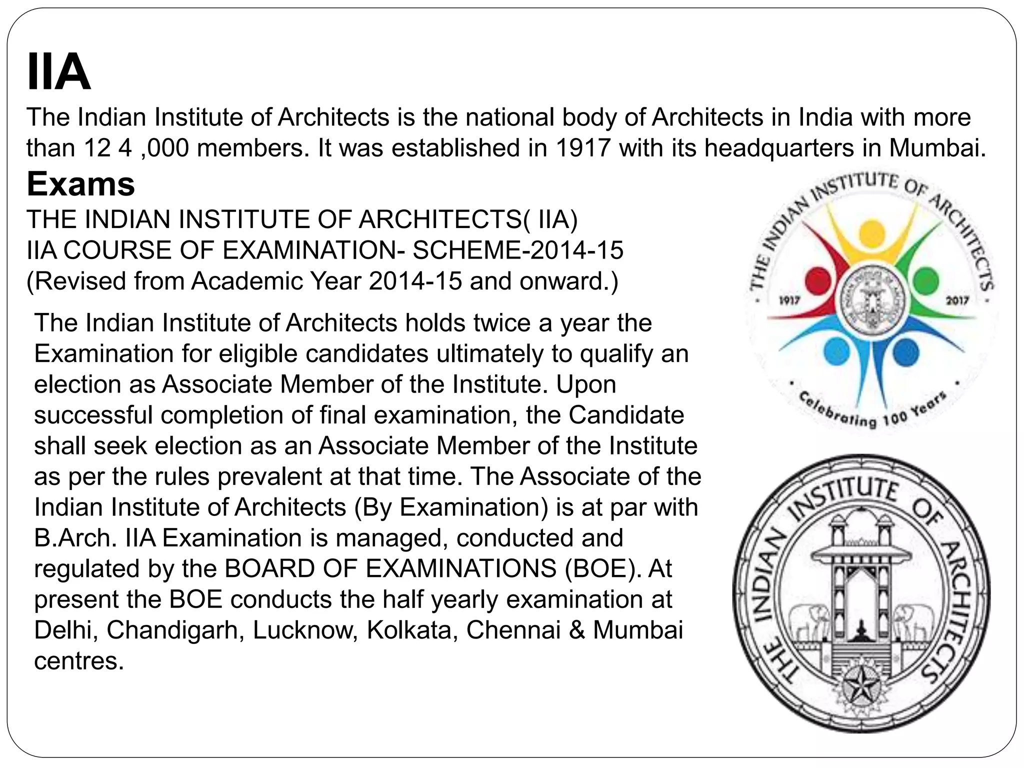 IIA
The Indian Institute of Architects is the national body of Architects in India with more
than 12 4 ,000 members. It was established in 1917 with its headquarters in Mumbai.
Exams
THE INDIAN INSTITUTE OF ARCHITECTS( IIA)
IIA COURSE OF EXAMINATION- SCHEME-2014-15
(Revised from Academic Year 2014-15 and onward.)
The Indian Institute of Architects holds twice a year the
Examination for eligible candidates ultimately to qualify an
election as Associate Member of the Institute. Upon
successful completion of final examination, the Candidate
shall seek election as an Associate Member of the Institute
as per the rules prevalent at that time. The Associate of the
Indian Institute of Architects (By Examination) is at par with
B.Arch. IIA Examination is managed, conducted and
regulated by the BOARD OF EXAMINATIONS (BOE). At
present the BOE conducts the half yearly examination at
Delhi, Chandigarh, Lucknow, Kolkata, Chennai & Mumbai
centres.
 