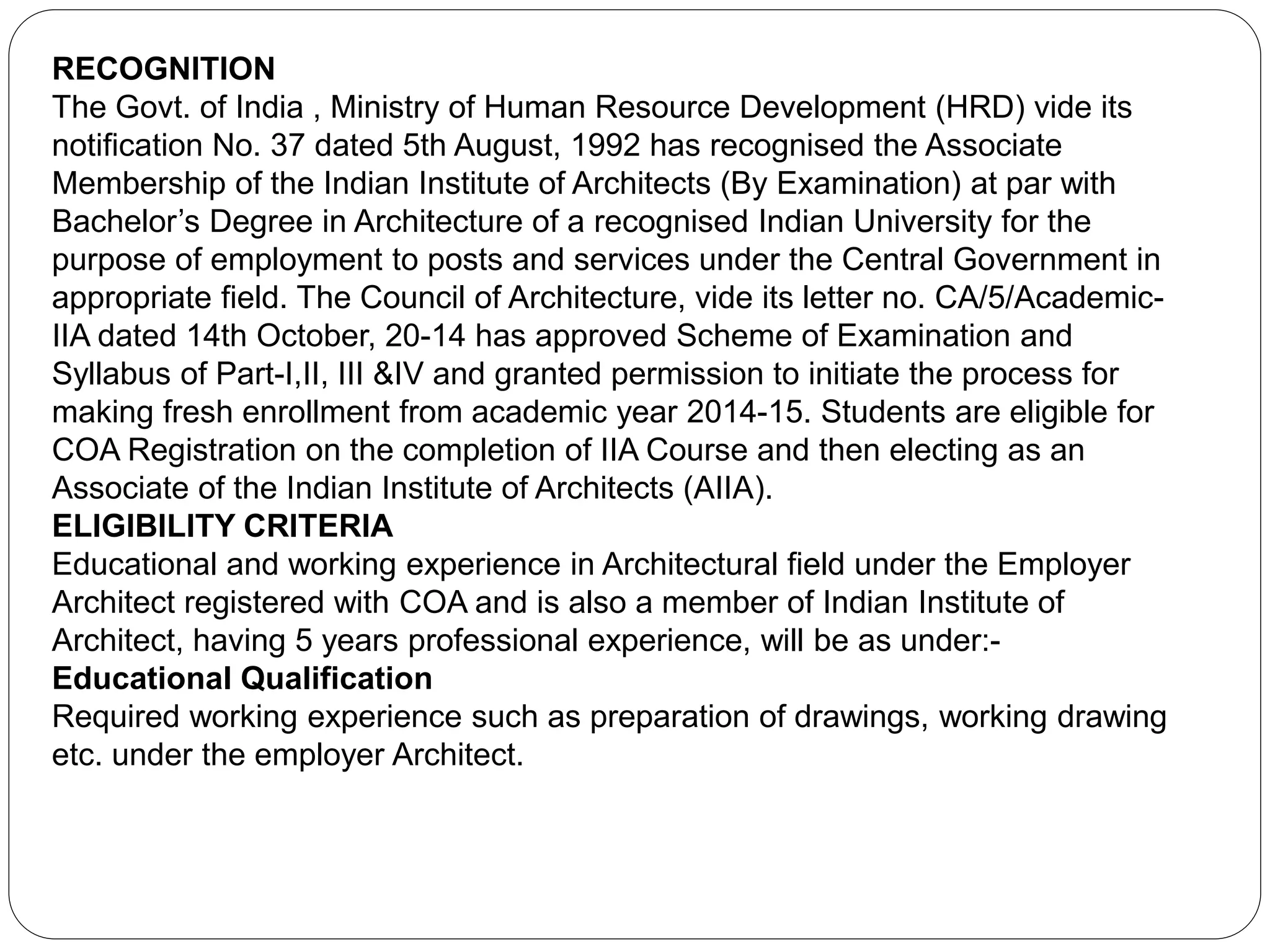 RECOGNITION
The Govt. of India , Ministry of Human Resource Development (HRD) vide its
notification No. 37 dated 5th August, 1992 has recognised the Associate
Membership of the Indian Institute of Architects (By Examination) at par with
Bachelor’s Degree in Architecture of a recognised Indian University for the
purpose of employment to posts and services under the Central Government in
appropriate field. The Council of Architecture, vide its letter no. CA/5/Academic-
IIA dated 14th October, 20-14 has approved Scheme of Examination and
Syllabus of Part-I,II, III &IV and granted permission to initiate the process for
making fresh enrollment from academic year 2014-15. Students are eligible for
COA Registration on the completion of IIA Course and then electing as an
Associate of the Indian Institute of Architects (AIIA).
ELIGIBILITY CRITERIA
Educational and working experience in Architectural field under the Employer
Architect registered with COA and is also a member of Indian Institute of
Architect, having 5 years professional experience, will be as under:-
Educational Qualification
Required working experience such as preparation of drawings, working drawing
etc. under the employer Architect.
 