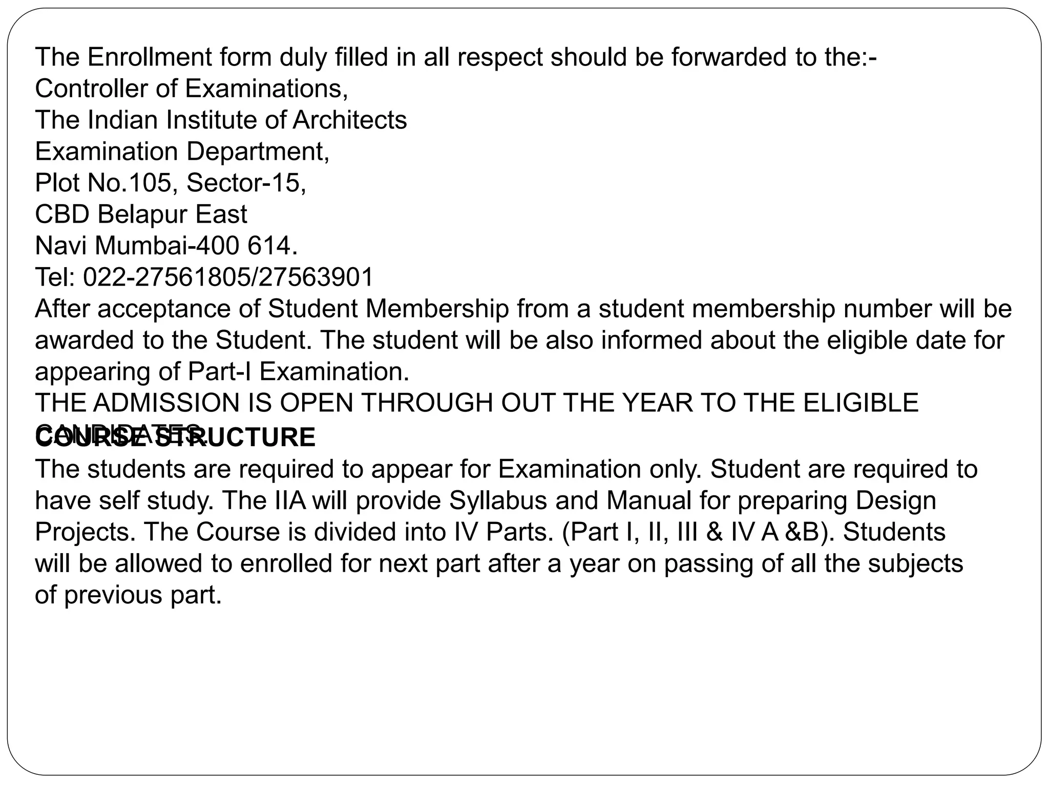 The Enrollment form duly filled in all respect should be forwarded to the:-
Controller of Examinations,
The Indian Institute of Architects
Examination Department,
Plot No.105, Sector-15,
CBD Belapur East
Navi Mumbai-400 614.
Tel: 022-27561805/27563901
After acceptance of Student Membership from a student membership number will be
awarded to the Student. The student will be also informed about the eligible date for
appearing of Part-I Examination.
THE ADMISSION IS OPEN THROUGH OUT THE YEAR TO THE ELIGIBLE
CANDIDATES.COURSE STRUCTURE
The students are required to appear for Examination only. Student are required to
have self study. The IIA will provide Syllabus and Manual for preparing Design
Projects. The Course is divided into IV Parts. (Part I, II, III & IV A &B). Students
will be allowed to enrolled for next part after a year on passing of all the subjects
of previous part.
 