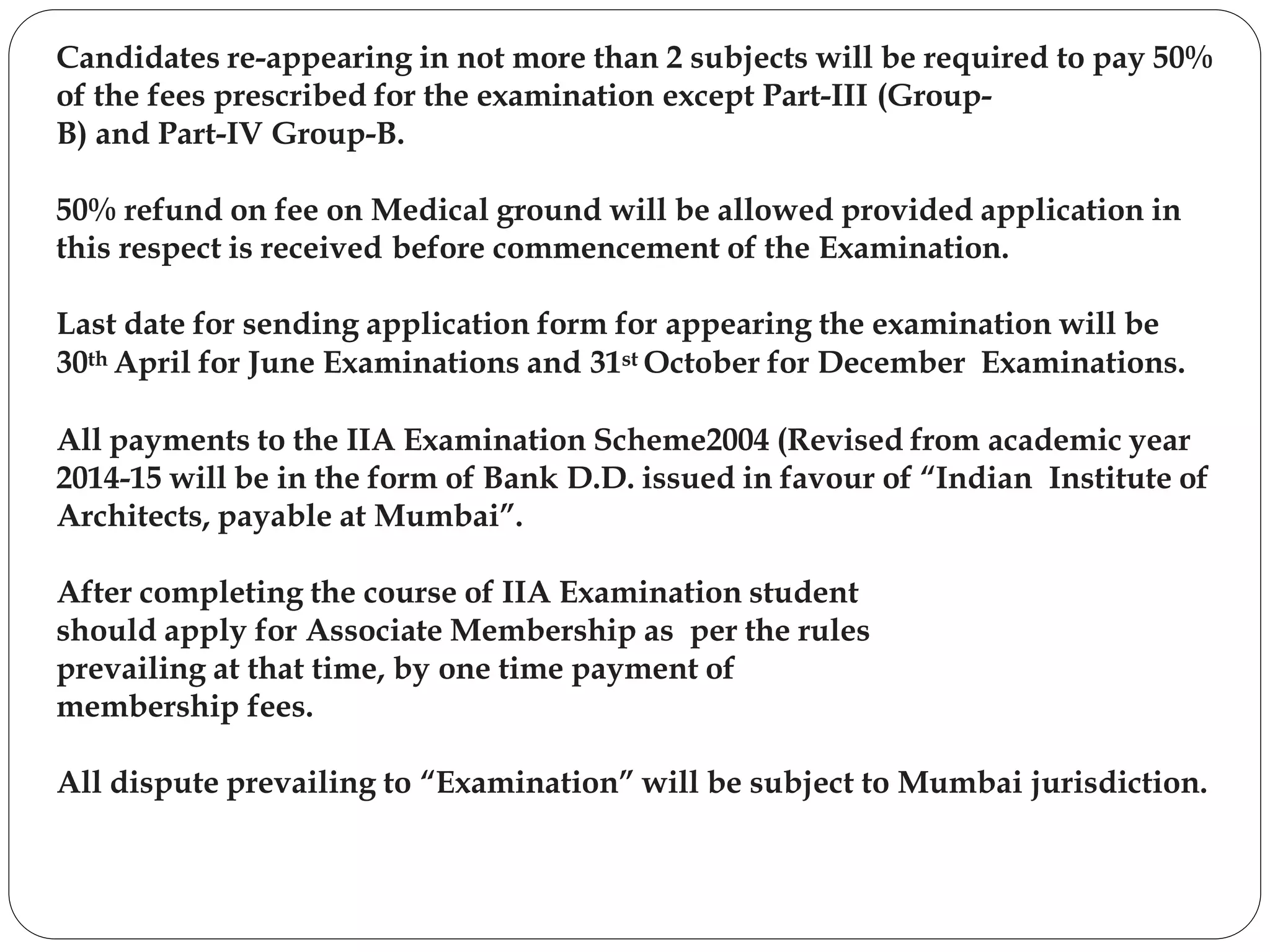 Candidates re-appearing in not more than 2 subjects will be required to pay 50%
of the fees prescribed for the examination except Part-III (Group-
B) and Part-IV Group-B.
50% refund on fee on Medical ground will be allowed provided application in
this respect is received before commencement of the Examination.
Last date for sending application form for appearing the examination will be
30th April for June Examinations and 31st October for December Examinations.
All payments to the IIA Examination Scheme2004 (Revised from academic year
2014-15 will be in the form of Bank D.D. issued in favour of “Indian Institute of
Architects, payable at Mumbai”.
After completing the course of IIA Examination student
should apply for Associate Membership as per the rules
prevailing at that time, by one time payment of
membership fees.
All dispute prevailing to “Examination” will be subject to Mumbai jurisdiction.
 