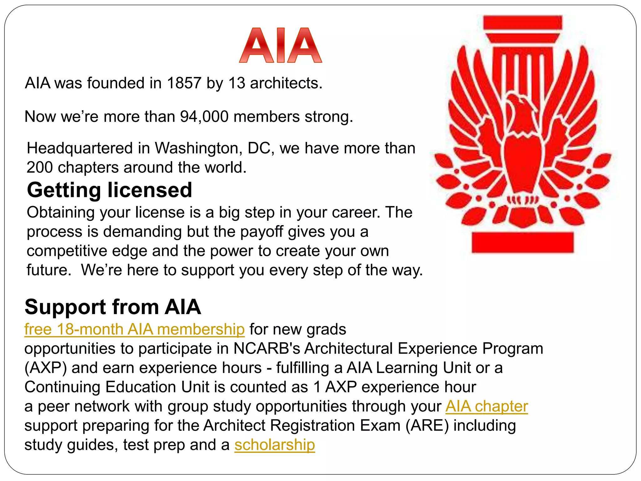 AIA was founded in 1857 by 13 architects.
Now we’re more than 94,000 members strong.
Headquartered in Washington, DC, we have more than
200 chapters around the world.
Getting licensed
Obtaining your license is a big step in your career. The
process is demanding but the payoff gives you a
competitive edge and the power to create your own
future. We’re here to support you every step of the way.
Support from AIA
free 18-month AIA membership for new grads
opportunities to participate in NCARB's Architectural Experience Program
(AXP) and earn experience hours - fulfilling a AIA Learning Unit or a
Continuing Education Unit is counted as 1 AXP experience hour
a peer network with group study opportunities through your AIA chapter
support preparing for the Architect Registration Exam (ARE) including
study guides, test prep and a scholarship
 