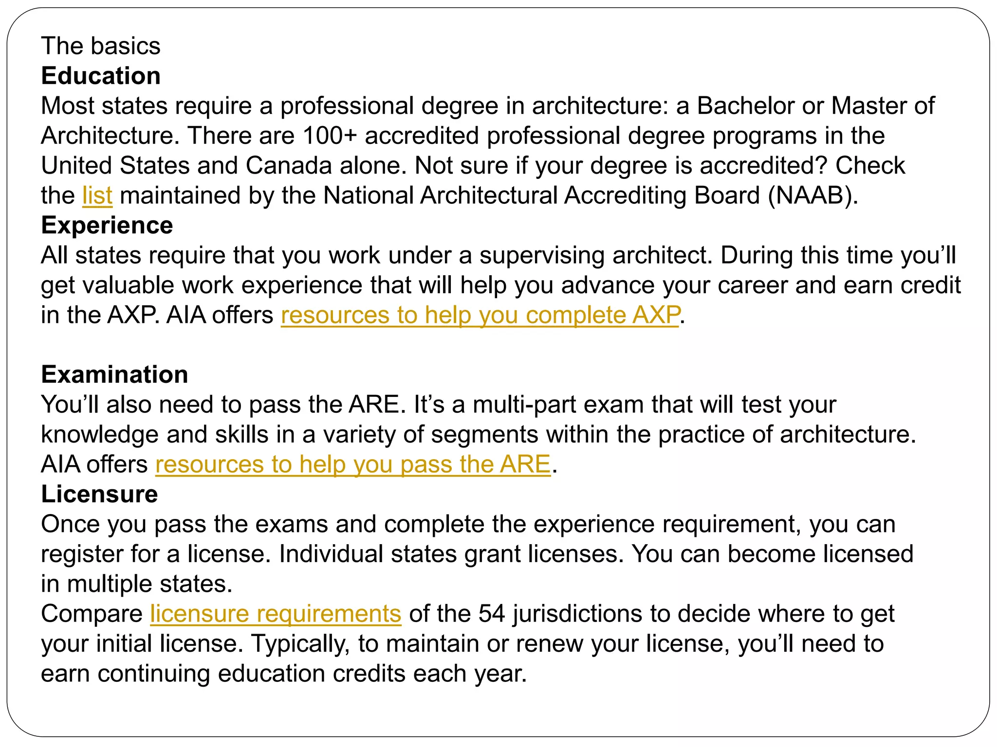 The basics
Education
Most states require a professional degree in architecture: a Bachelor or Master of
Architecture. There are 100+ accredited professional degree programs in the
United States and Canada alone. Not sure if your degree is accredited? Check
the list maintained by the National Architectural Accrediting Board (NAAB).
Experience
All states require that you work under a supervising architect. During this time you’ll
get valuable work experience that will help you advance your career and earn credit
in the AXP. AIA offers resources to help you complete AXP.
Examination
You’ll also need to pass the ARE. It’s a multi-part exam that will test your
knowledge and skills in a variety of segments within the practice of architecture.
AIA offers resources to help you pass the ARE.
Licensure
Once you pass the exams and complete the experience requirement, you can
register for a license. Individual states grant licenses. You can become licensed
in multiple states.
Compare licensure requirements of the 54 jurisdictions to decide where to get
your initial license. Typically, to maintain or renew your license, you’ll need to
earn continuing education credits each year.
 