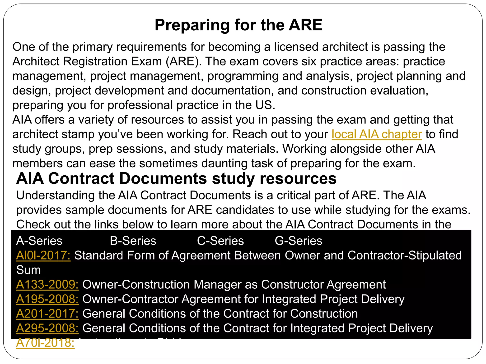 Preparing for the ARE
One of the primary requirements for becoming a licensed architect is passing the
Architect Registration Exam (ARE). The exam covers six practice areas: practice
management, project management, programming and analysis, project planning and
design, project development and documentation, and construction evaluation,
preparing you for professional practice in the US.
AIA offers a variety of resources to assist you in passing the exam and getting that
architect stamp you’ve been working for. Reach out to your local AIA chapter to find
study groups, prep sessions, and study materials. Working alongside other AIA
members can ease the sometimes daunting task of preparing for the exam.
AIA Contract Documents study resources
Understanding the AIA Contract Documents is a critical part of ARE. The AIA
provides sample documents for ARE candidates to use while studying for the exams.
Check out the links below to learn more about the AIA Contract Documents in the
ARE and other documents that are available to you and your firm.A-Series B-Series C-Series G-Series
Al0l-2017: Standard Form of Agreement Between Owner and Contractor-Stipulated
Sum
A133-2009: Owner-Construction Manager as Constructor Agreement
A195-2008: Owner-Contractor Agreement for Integrated Project Delivery
A201-2017: General Conditions of the Contract for Construction
A295-2008: General Conditions of the Contract for Integrated Project Delivery
A70l-2018: Instructions to Bidders
 