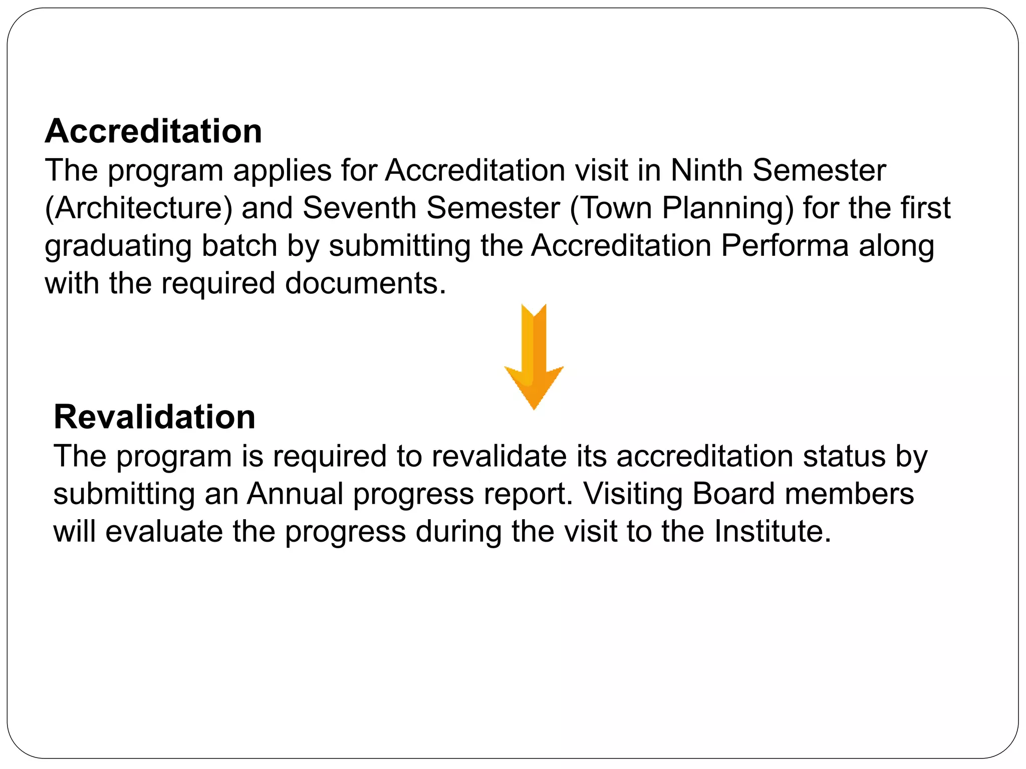 Accreditation
The program applies for Accreditation visit in Ninth Semester
(Architecture) and Seventh Semester (Town Planning) for the first
graduating batch by submitting the Accreditation Performa along
with the required documents.
Revalidation
The program is required to revalidate its accreditation status by
submitting an Annual progress report. Visiting Board members
will evaluate the progress during the visit to the Institute.
 