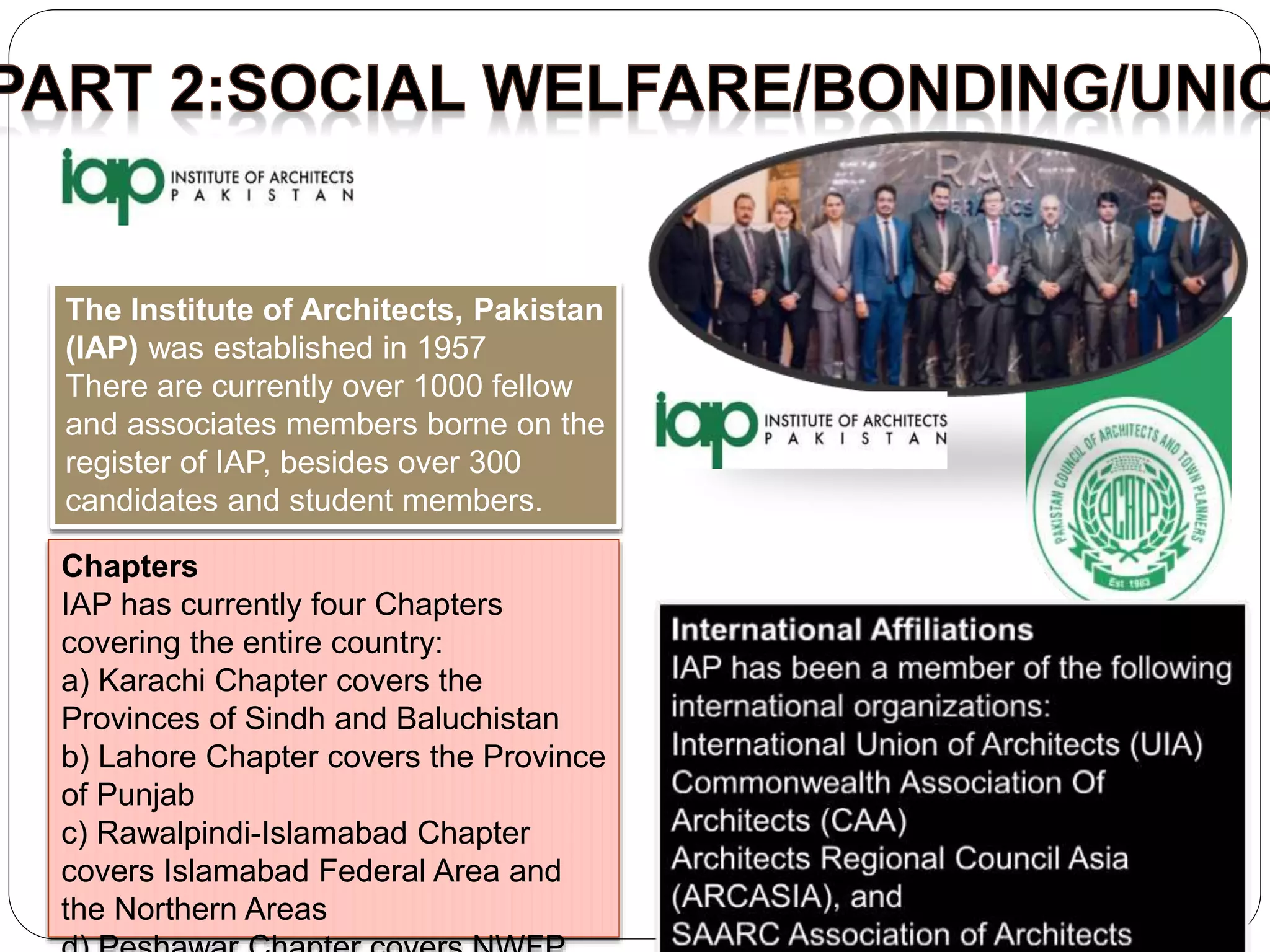 The Institute of Architects, Pakistan
(IAP) was established in 1957
There are currently over 1000 fellow
and associates members borne on the
register of IAP, besides over 300
candidates and student members.
Chapters
IAP has currently four Chapters
covering the entire country:
a) Karachi Chapter covers the
Provinces of Sindh and Baluchistan
b) Lahore Chapter covers the Province
of Punjab
c) Rawalpindi-Islamabad Chapter
covers Islamabad Federal Area and
the Northern Areas
 
