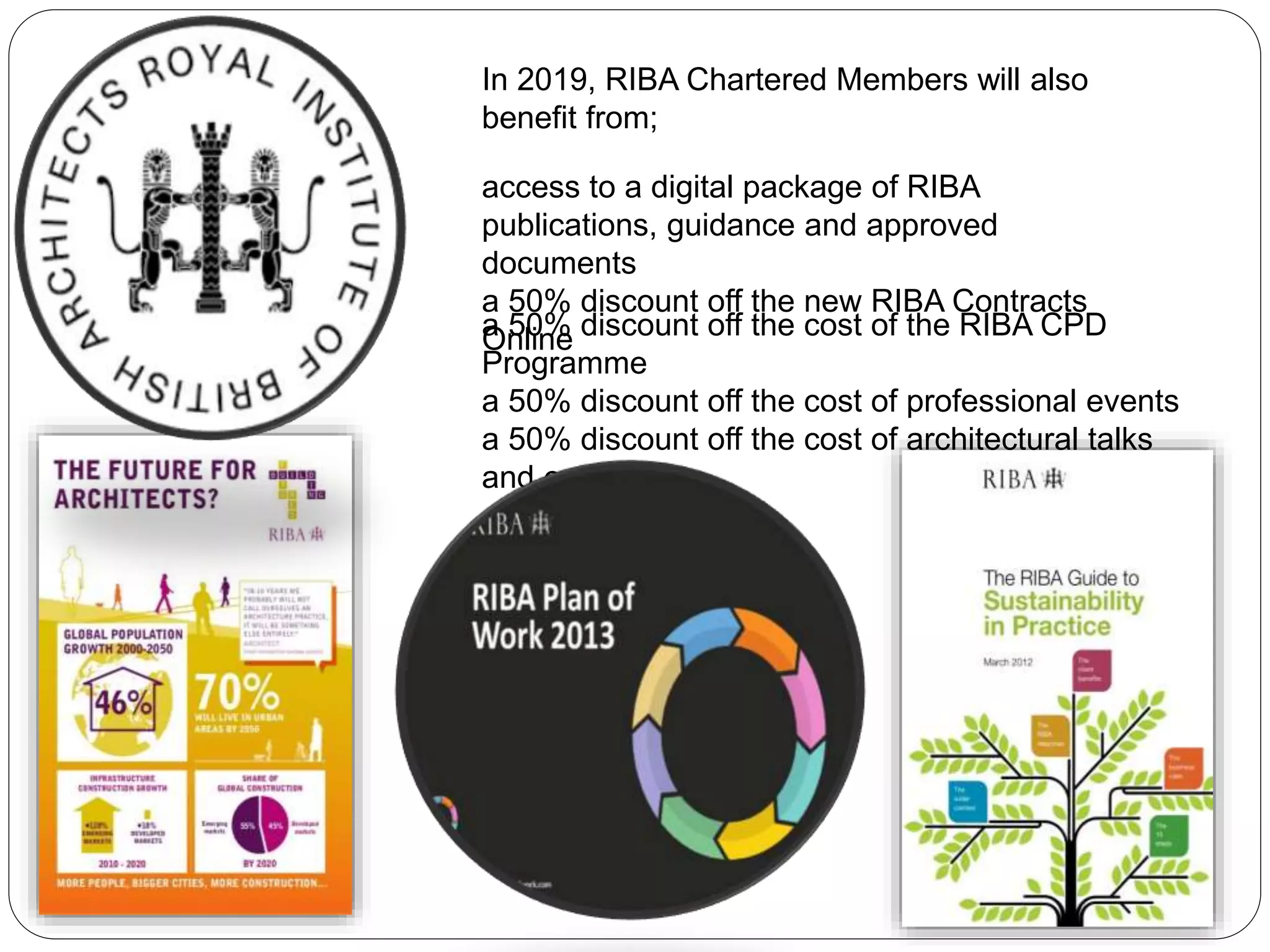 In 2019, RIBA Chartered Members will also
benefit from;
access to a digital package of RIBA
publications, guidance and approved
documents
a 50% discount off the new RIBA Contracts
Onlinea 50% discount off the cost of the RIBA CPD
Programme
a 50% discount off the cost of professional events
a 50% discount off the cost of architectural talks
and events
 