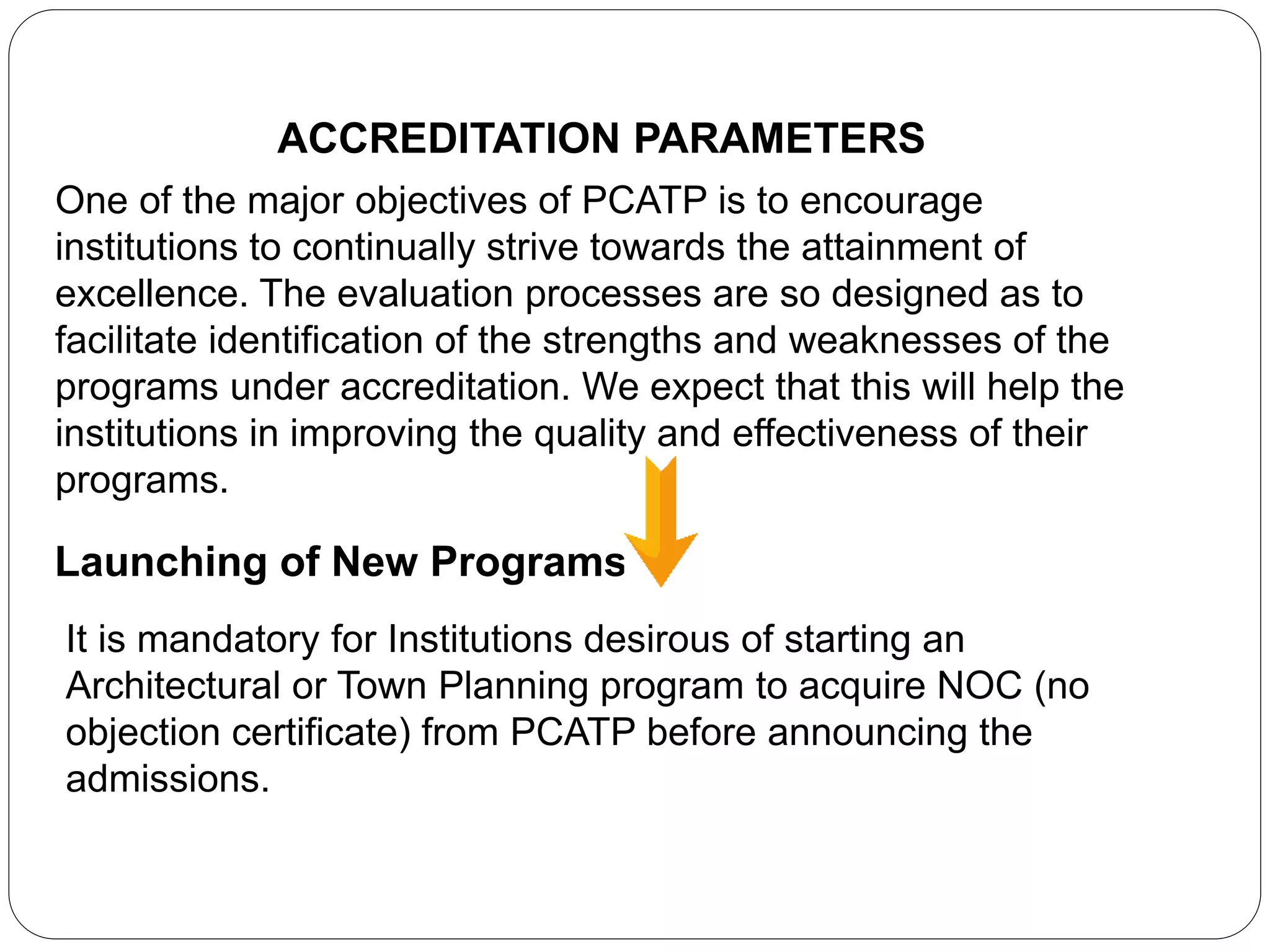 ACCREDITATION PARAMETERS
One of the major objectives of PCATP is to encourage
institutions to continually strive towards the attainment of
excellence. The evaluation processes are so designed as to
facilitate identification of the strengths and weaknesses of the
programs under accreditation. We expect that this will help the
institutions in improving the quality and effectiveness of their
programs.
Launching of New Programs
It is mandatory for Institutions desirous of starting an
Architectural or Town Planning program to acquire NOC (no
objection certificate) from PCATP before announcing the
admissions.
 