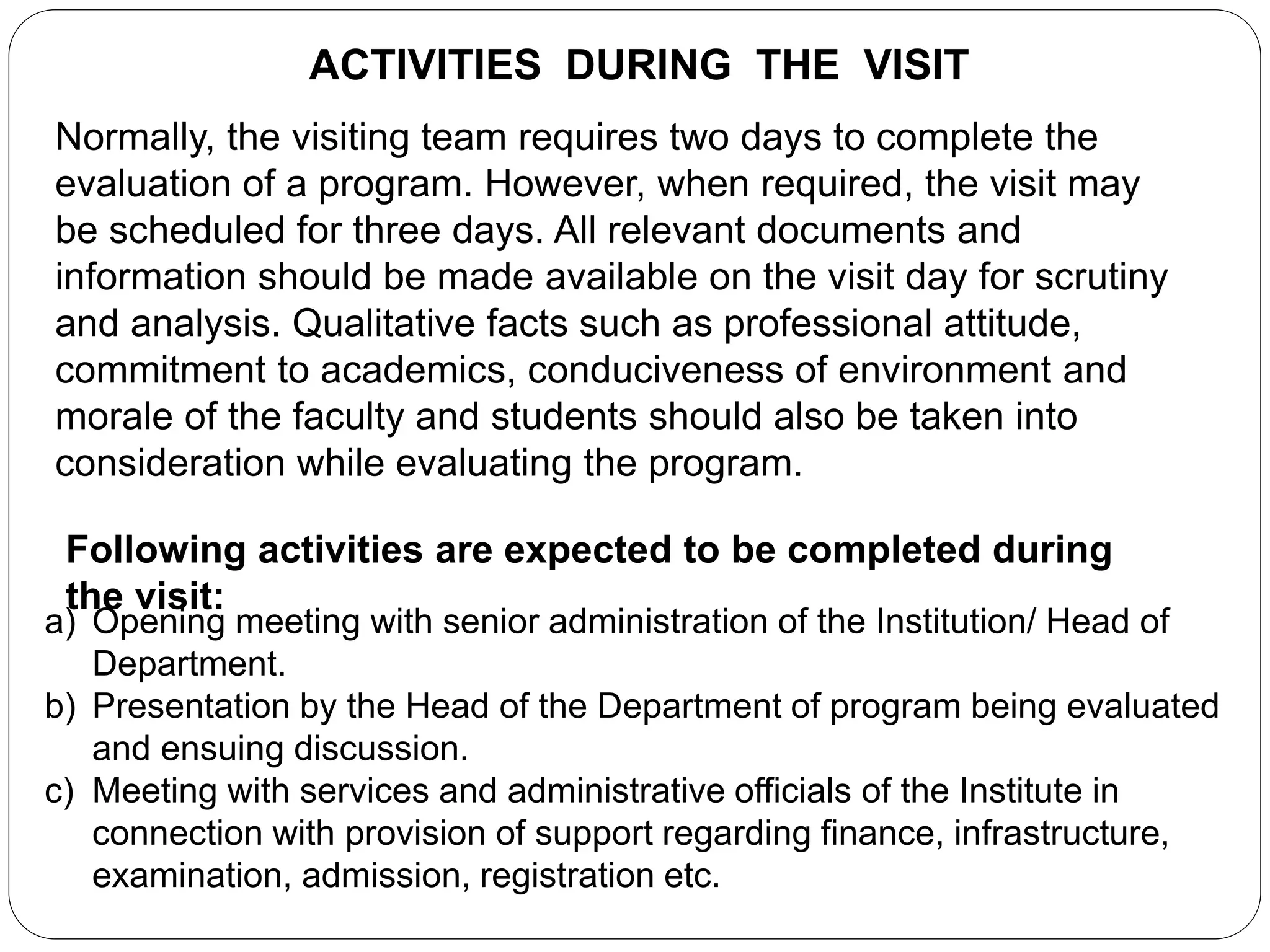 ACTIVITIES DURING THE VISIT
Normally, the visiting team requires two days to complete the
evaluation of a program. However, when required, the visit may
be scheduled for three days. All relevant documents and
information should be made available on the visit day for scrutiny
and analysis. Qualitative facts such as professional attitude,
commitment to academics, conduciveness of environment and
morale of the faculty and students should also be taken into
consideration while evaluating the program.
Following activities are expected to be completed during
the visit:
a) Opening meeting with senior administration of the Institution/ Head of
Department.
b) Presentation by the Head of the Department of program being evaluated
and ensuing discussion.
c) Meeting with services and administrative officials of the Institute in
connection with provision of support regarding finance, infrastructure,
examination, admission, registration etc.
 