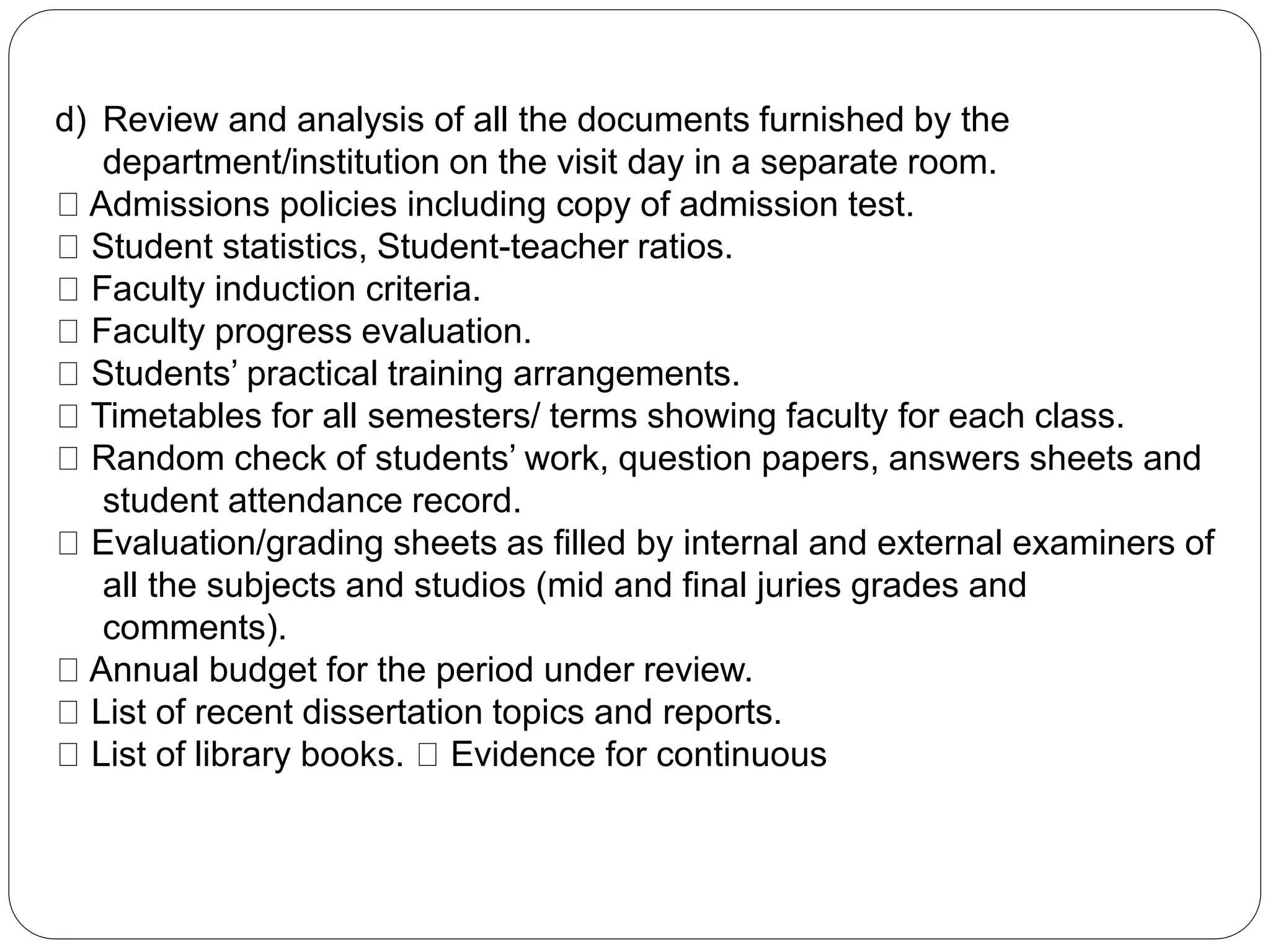 d) Review and analysis of all the documents furnished by the
department/institution on the visit day in a separate room.
Admissions policies including copy of admission test.
Student statistics, Student-teacher ratios.
Faculty induction criteria.
Faculty progress evaluation.
Students’ practical training arrangements.
Timetables for all semesters/ terms showing faculty for each class.
Random check of students’ work, question papers, answers sheets and
student attendance record.
Evaluation/grading sheets as filled by internal and external examiners of
all the subjects and studios (mid and final juries grades and
comments).
Annual budget for the period under review.
List of recent dissertation topics and reports.
List of library books. Evidence for continuous
 