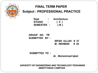 Subject : PROFESSIONAL PRACTICE
FINAL TERM PAPER
Dept : Architecture
STUDIO : ( V )
SEMESTER : ( IX )
GROUP NO 14
SUBMITTED BY :
IRFAN ULLAH # 37
M . REHMAN # 45
SUBMITTED TO :
Ar . Muhammad Iqbal
UNIVESITY OF ENGINEERING AND TECHNOLOGY PESHAWAR
ABBOTTABAD CAMPUSS
 
