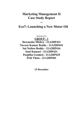 Marketing Management II
Case Study Report
on
Eco7: Launching a New Motor Oil
Submitted by
GROUP - 1
Dewanshu Mishra - 21A2HP431
Naveen Kumar Reddy - 21A2HP441
Sai Nethra Reddy - 21A2HP416
Soni Kumari - 21A2HP421
Poojitha Gondesi - 21A2HP425
Priti Thote - 21A2HP401
15 December
 