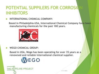 POTENTIAL SUPPILERS FOR CORROSION
INHIBITORS
 INTERNATIONAL CHEMICAL COMPANY:
Based in Philadelphia-USA, International Chemical Company have been
manufacturing chemicals for the past 100 years.
 WEGO CHEMICAL GROUP:
Based in USA, Wego has been operating for over 35 years as a
renowned and reliable international chemical supplier.
3/11/2016 17
 