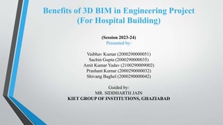 Benefits of 3D BIM in Engineering Project
(For Hospital Building)
(Session 2023-24)
Presented by:
Vaibhav Kumar (2000290000051)
Sachin Gupta (2000290000035)
Amit Kumar Yadav (2100290009002)
Prashant Kumar (2000290000032)
Shivang Baghel (2000290000042)
Guided by:
MR. SIDDHARTH JAIN
KIET GROUP OF INSTITUTIONS, GHAZIABAD
 
