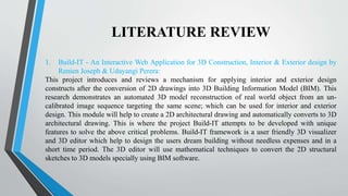 LITERATURE REVIEW
1. Build-IT - An Interactive Web Application for 3D Construction, Interior & Exterior design by
Renien Joseph & Udayangi Perera:
This project introduces and reviews a mechanism for applying interior and exterior design
constructs after the conversion of 2D drawings into 3D Building Information Model (BIM). This
research demonstrates an automated 3D model reconstruction of real world object from an un-
calibrated image sequence targeting the same scene; which can be used for interior and exterior
design. This module will help to create a 2D architectural drawing and automatically converts to 3D
architectural drawing. This is where the project Build-IT attempts to be developed with unique
features to solve the above critical problems. Build-IT framework is a user friendly 3D visualizer
and 3D editor which help to design the users dream building without needless expenses and in a
short time period. The 3D editor will use mathematical techniques to convert the 2D structural
sketches to 3D models specially using BIM software.
 