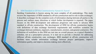 2. BIM Standard in Off-Site Construction by Nawari O. Nawari :
Building Construction is known among the most complex of all undertakings. This study
reviews the importance of BIM standard in off-site construction and its role in data exchanges.
It describes exchanges for the complete cycle of information sharing between all parties to the
process and outlines many directions in which further development is required. The paper
focuses on the IDM development and addresses progresses and needs to advance BIM
standard in off-site construction. The development of IDM for off-site construction begins
with definitions of data exchange functional requirements and workflow scenarios for
exchanges between architects, engineers, manufacturers, erectors, and general contractors. The
definitions of workflows in this IDM are tied into an overall process, as a typical illustrative
schedule, not as a prescriptive process. It is laid out to provide a structure for addressing
different off-site construction case exchanges. BIM standard in off-site construction will
facilitate more reliable information exchange between project participants, improve
information quality, and improve decision making more effectively.
 