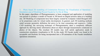 3. Photo based 3D modelling of Construction Resouces for Visualisation of Operations :
Simulation case of Modeling Precast Facade by Fei Dai & Ming
In this paper, algorithms of Photogrammatery is been computed and application of modeling
was present to produce a model of Facade in 3D based on Digital pictures taken at a building
site. 3D Modeling of components have been largely created by Computer Aided Design(CAD)
or by proprietary code for virtual reality development. In general, such 3D modeling methods
entail accurate geometric definition but prove to be time consuming and expensive. Unlike
CAD modeling, the surveying technique of Photogrammetry takes a completely different
approach by deriving metric information about an object through measurements conducted on
photos of the objects. The resultant 3D models may well satisfy application needs in
construction simulation visualisation in 3D. In this study 3D Facade model was found to be
acceptable and Realistic for being incorporated into a 3D animation of the Facade installation
operations simulation.
 