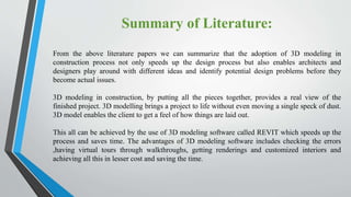Summary of Literature:
From the above literature papers we can summarize that the adoption of 3D modeling in
construction process not only speeds up the design process but also enables architects and
designers play around with different ideas and identify potential design problems before they
become actual issues.
3D modeling in construction, by putting all the pieces together, provides a real view of the
finished project. 3D modelling brings a project to life without even moving a single speck of dust.
3D model enables the client to get a feel of how things are laid out.
This all can be achieved by the use of 3D modeling software called REVIT which speeds up the
process and saves time. The advantages of 3D modeling software includes checking the errors
,having virtual tours through walkthroughs, getting renderings and customized interiors and
achieving all this in lesser cost and saving the time.
 