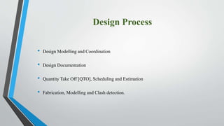 Design Process
• Design Modelling and Coordination
• Design Documentation
• Quantity Take Off [QTO], Scheduling and Estimation
• Fabrication, Modelling and Clash detection.
 