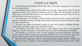 CONCLUSION
• Building Information Modeling (BIM) along with a 3D model is emerging as an innovative
way to manage projects.
• 3D modelling brings a project to life without even moving a single speck of dust. 3D model
enables the client to get a feel of how things are laid out. They can walk through the entry of
Future home, reach the lobby and even can visualize the situations of an area. They can see all
this even before a brick has been laid out.
• The advantages of 3D modeling software includes checking the errors ,having virtual tours
through walkthroughs, getting renderings and customized interiors and achieving all this in lesser
cost and saving the time.
• 3D model also guides the structural engineer to work on the design of building elements,
which helps in getting the output as per the dream of client.
• 3D Modeling using BIM software gives a clear picture of the cost of the project(in
lumpsome), quantity and quality of materials that has to be used for different parts of building.
• 3D modeling in construction results in better designing and material utilization. 3D models
can be rotated for different perspectives and gather additional views. This all can be achieved by
the use of 3D modeling software called REVIT which speeds up the process and saves time.
• Revit and other applications made for BIM help designers design, simulate, visualize and
collaborate in order to capitalize on the advantages of the interconnected data within a BIM
mode.
 