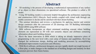 Abstract
 3D modeling is the process of developing a mathematical representation of any surface
of an object in three dimensions via specialized software. The product is called a 3D
model.
 Using 3D building models is extremely helpful throughout the architecture engineering
and construction (AEC) lifecycle. Such models coupled with virtual walk through can
enable customers to decide and be satisfied with their dream building.
 This seminar introduces and reviews a mechanism for applying interior and exterior
design constructs after the conversion of 2D drawings into 3D Building Information
Model (BIM) using BIM software
 BIM software incorporates an object orientated modeling concept where building
elements are represented in 3D with rich semantic objects and attributes containing
information about each building element.
 Revit the latest innovation in BIM which is taking an already impressive piece of
programming to the next level with a new array of features and capabilities. Revit has
changed the architecture design, drafting and modeling processes by accomplishing
substantial improvements in precision and efficiency.
 With Revit software, architectural designers can now rapidly sketch out rough layouts of
a floor plan, or make changes to the standard set of building designs and instantly let their
customers preview their future homes.
 