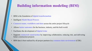 Building information modeling (BIM)
 BIM is the foundation of digital transformation
 Intelligent Model Based Process
 Connects teams, workflows and data across the entire project lifecycle
 Allows better outcomes for the business, industry, and the built world
 Facilitates the development of digital twins
 Supports connected construction by improving collaboration, reducing risk, and delivering
better construction projects
 BIM data is best realized by all project partners in a common data environment (CDE)
 