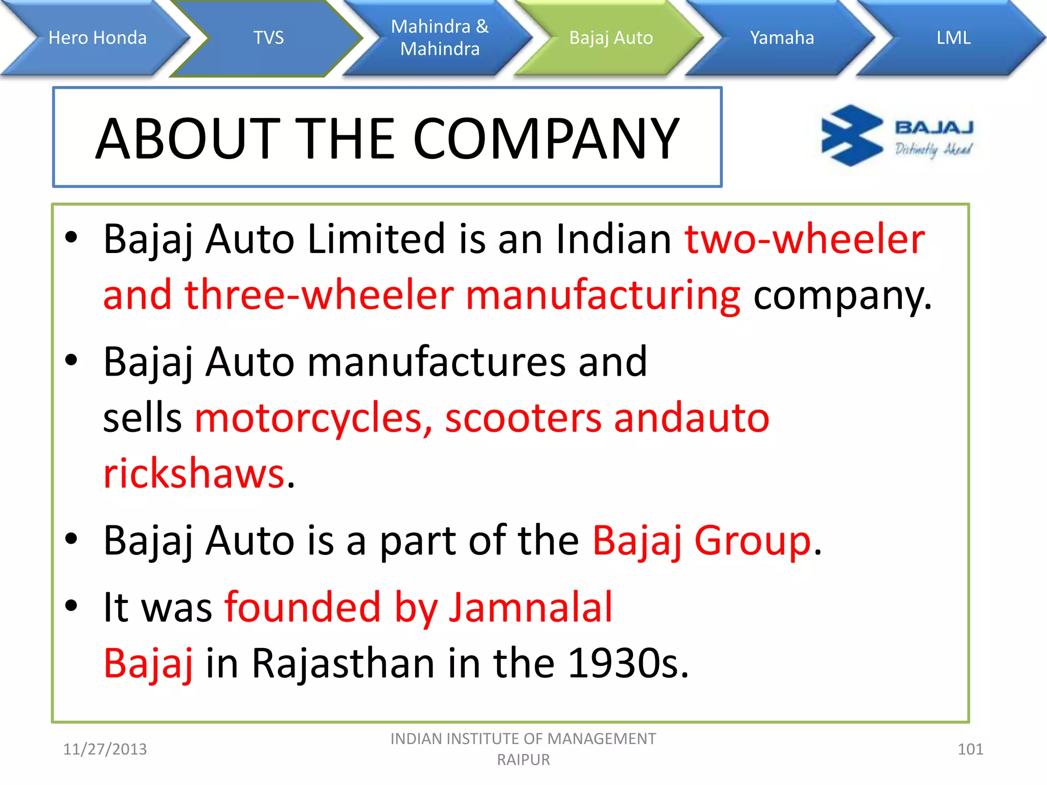 Hero Honda

TVS

Mahindra &
Mahindra

Bajaj Auto

Yamaha

LML

ABOUT THE COMPANY
• Bajaj Auto Limited is an Indian two-wheeler
and three-wheeler manufacturing company.
• Bajaj Auto manufactures and
sells motorcycles, scooters andauto
rickshaws.
• Bajaj Auto is a part of the Bajaj Group.
• It was founded by Jamnalal
Bajaj in Rajasthan in the 1930s.
11/27/2013

INDIAN INSTITUTE OF MANAGEMENT
RAIPUR

101

 