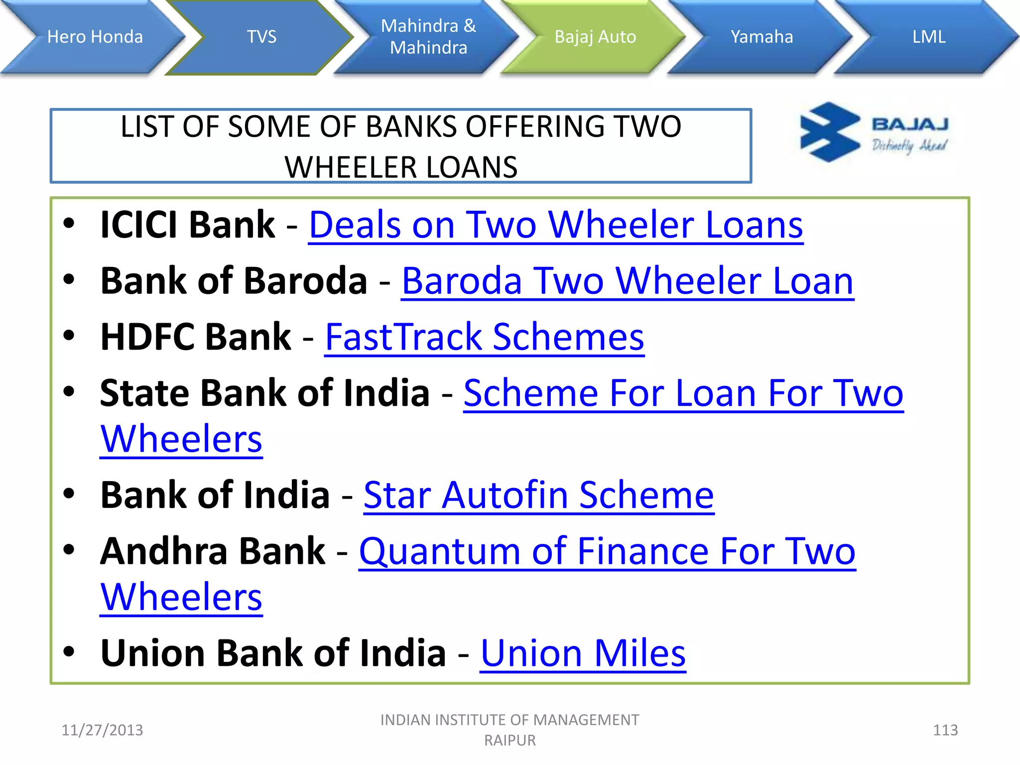 Hero Honda

TVS

Mahindra &
Mahindra

Bajaj Auto

Yamaha

LML

LIST OF SOME OF BANKS OFFERING TWO
WHEELER LOANS

•
•
•
•

ICICI Bank - Deals on Two Wheeler Loans
Bank of Baroda - Baroda Two Wheeler Loan
HDFC Bank - FastTrack Schemes
State Bank of India - Scheme For Loan For Two
Wheelers
• Bank of India - Star Autofin Scheme
• Andhra Bank - Quantum of Finance For Two
Wheelers
• Union Bank of India - Union Miles
11/27/2013

INDIAN INSTITUTE OF MANAGEMENT
RAIPUR

113

 