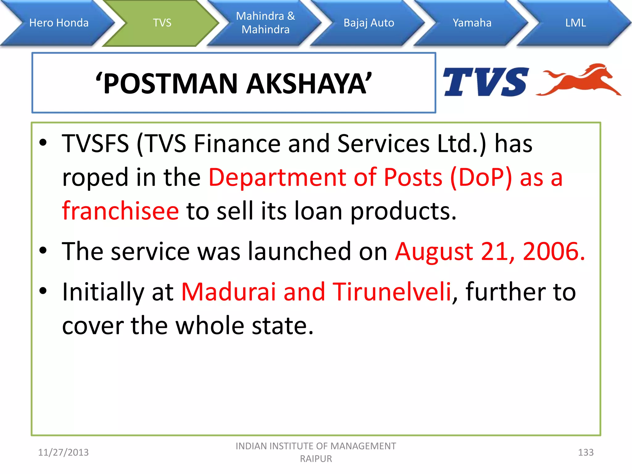 Hero Honda

TVS

Mahindra &
Mahindra

Bajaj Auto

Yamaha

LML

‘POSTMAN AKSHAYA’
• TVSFS (TVS Finance and Services Ltd.) has
roped in the Department of Posts (DoP) as a
franchisee to sell its loan products.
• The service was launched on August 21, 2006.
• Initially at Madurai and Tirunelveli, further to
cover the whole state.

11/27/2013

INDIAN INSTITUTE OF MANAGEMENT
RAIPUR

133

 
