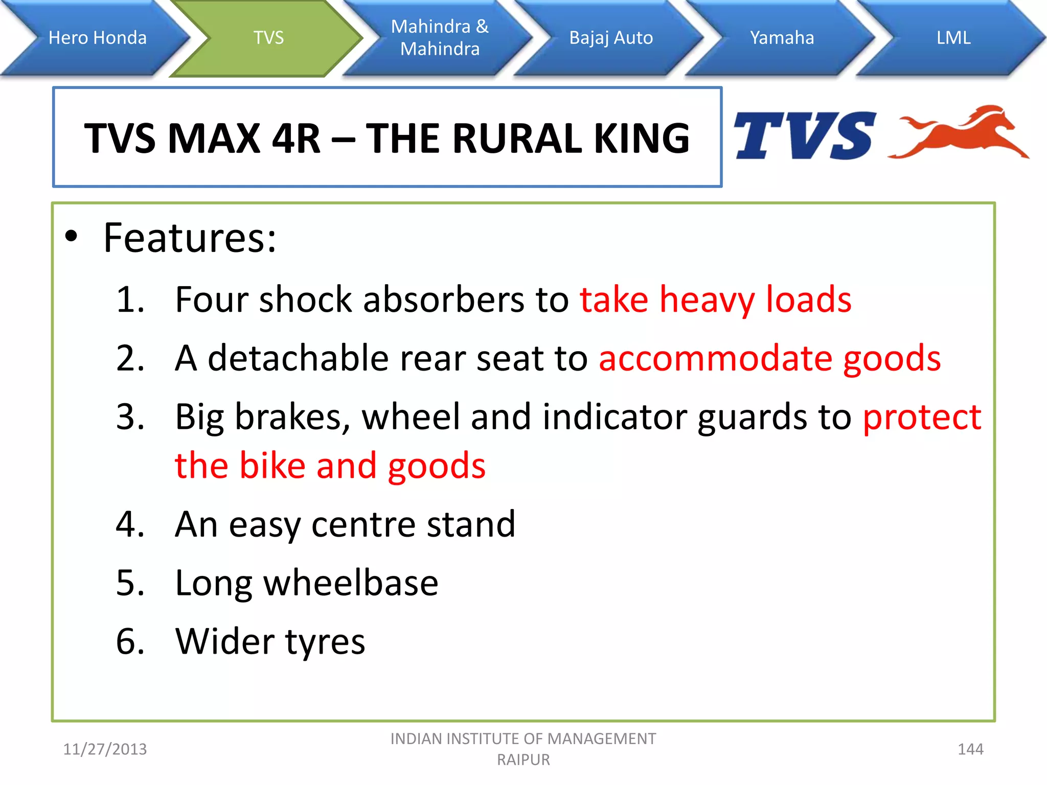 Hero Honda

TVS

Mahindra &
Mahindra

Bajaj Auto

Yamaha

LML

TVS MAX 4R – THE RURAL KING
• Features:
1. Four shock absorbers to take heavy loads
2. A detachable rear seat to accommodate goods
3. Big brakes, wheel and indicator guards to protect
the bike and goods
4. An easy centre stand
5. Long wheelbase
6. Wider tyres
11/27/2013

INDIAN INSTITUTE OF MANAGEMENT
RAIPUR

144

 
