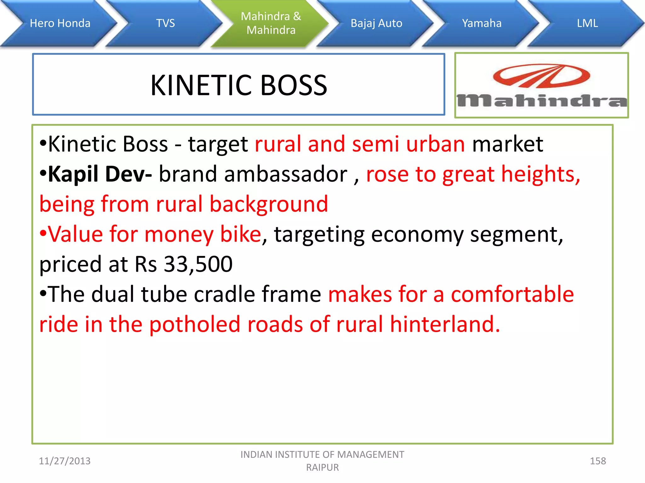 Hero Honda

TVS

Mahindra &
Mahindra

Bajaj Auto

Yamaha

LML

KINETIC BOSS
•Kinetic Boss - target rural and semi urban market
•Kapil Dev- brand ambassador , rose to great heights,
being from rural background
•Value for money bike, targeting economy segment,
priced at Rs 33,500
•The dual tube cradle frame makes for a comfortable
ride in the potholed roads of rural hinterland.

11/27/2013

INDIAN INSTITUTE OF MANAGEMENT
RAIPUR

158

 