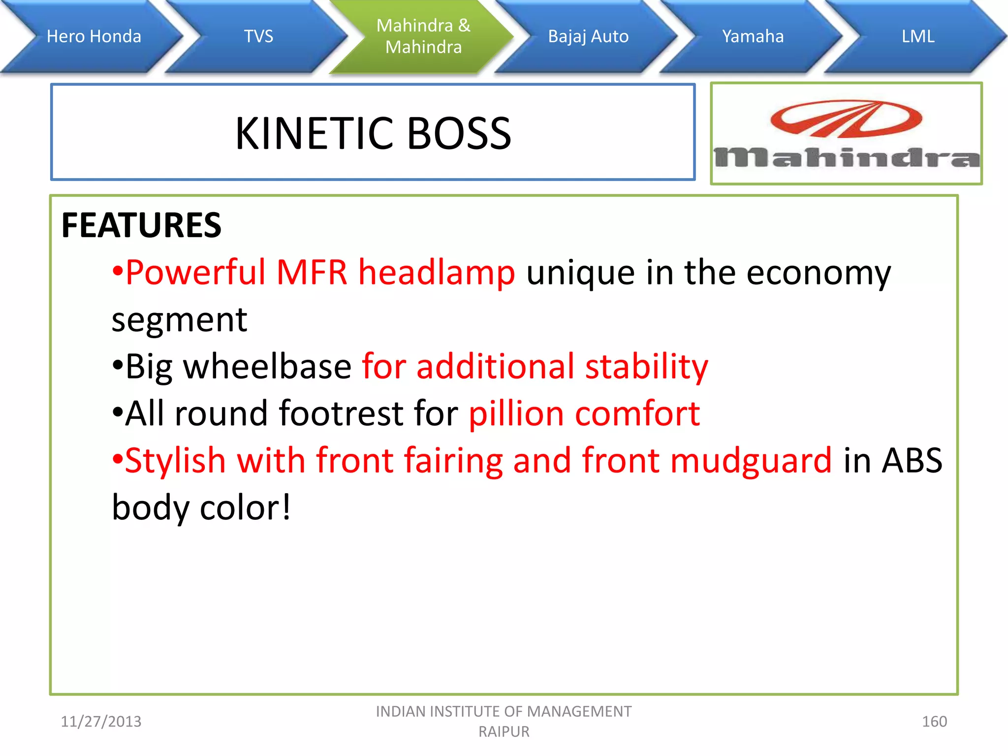 Hero Honda

TVS

Mahindra &
Mahindra

Bajaj Auto

Yamaha

LML

KINETIC BOSS
FEATURES
•Powerful MFR headlamp unique in the economy
segment
•Big wheelbase for additional stability
•All round footrest for pillion comfort
•Stylish with front fairing and front mudguard in ABS
body color!

11/27/2013

INDIAN INSTITUTE OF MANAGEMENT
RAIPUR

160

 