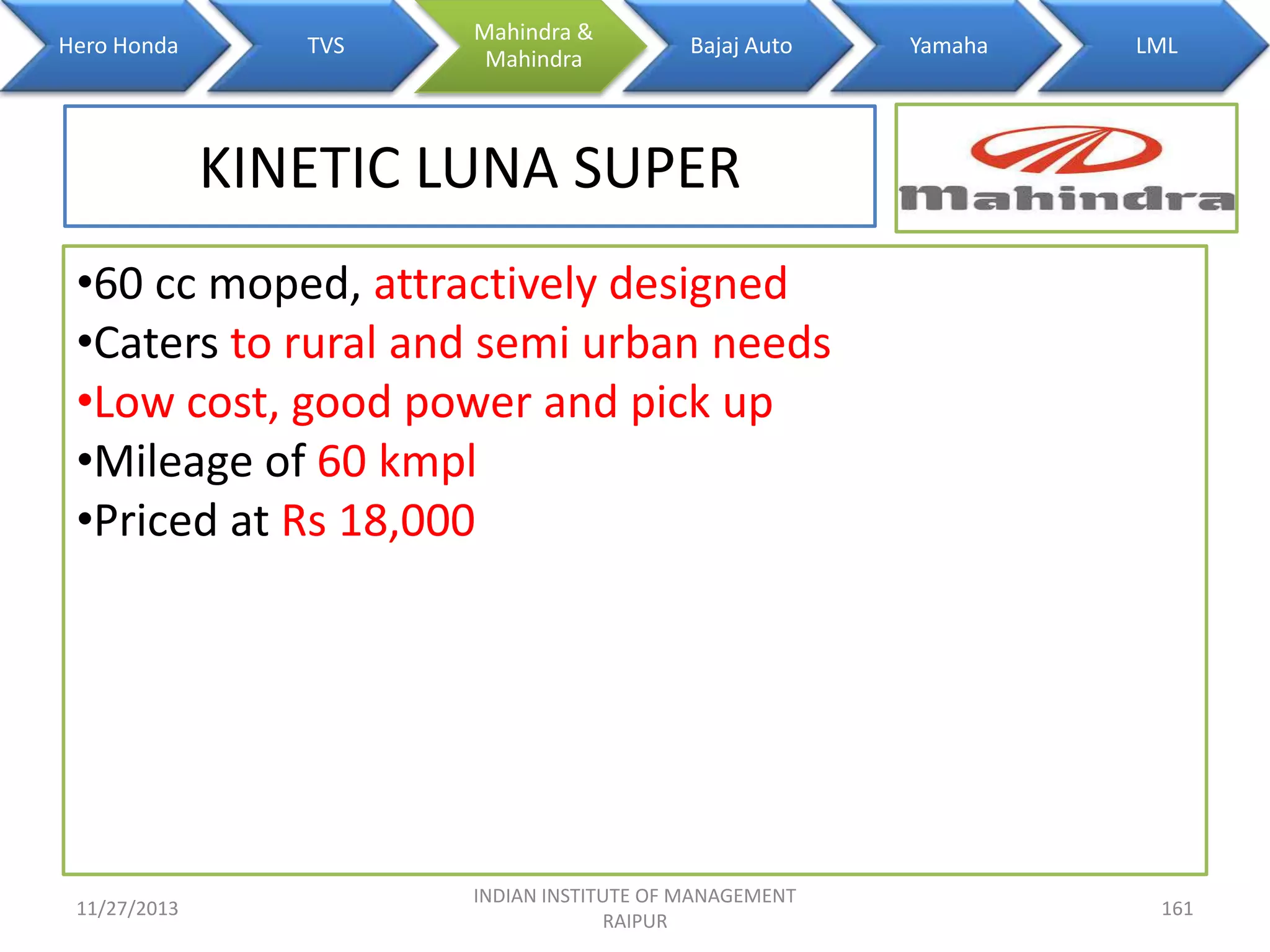 Hero Honda

TVS

Mahindra &
Mahindra

Bajaj Auto

Yamaha

LML

KINETIC LUNA SUPER
•60 cc moped, attractively designed
•Caters to rural and semi urban needs
•Low cost, good power and pick up
•Mileage of 60 kmpl
•Priced at Rs 18,000

11/27/2013

INDIAN INSTITUTE OF MANAGEMENT
RAIPUR

161

 
