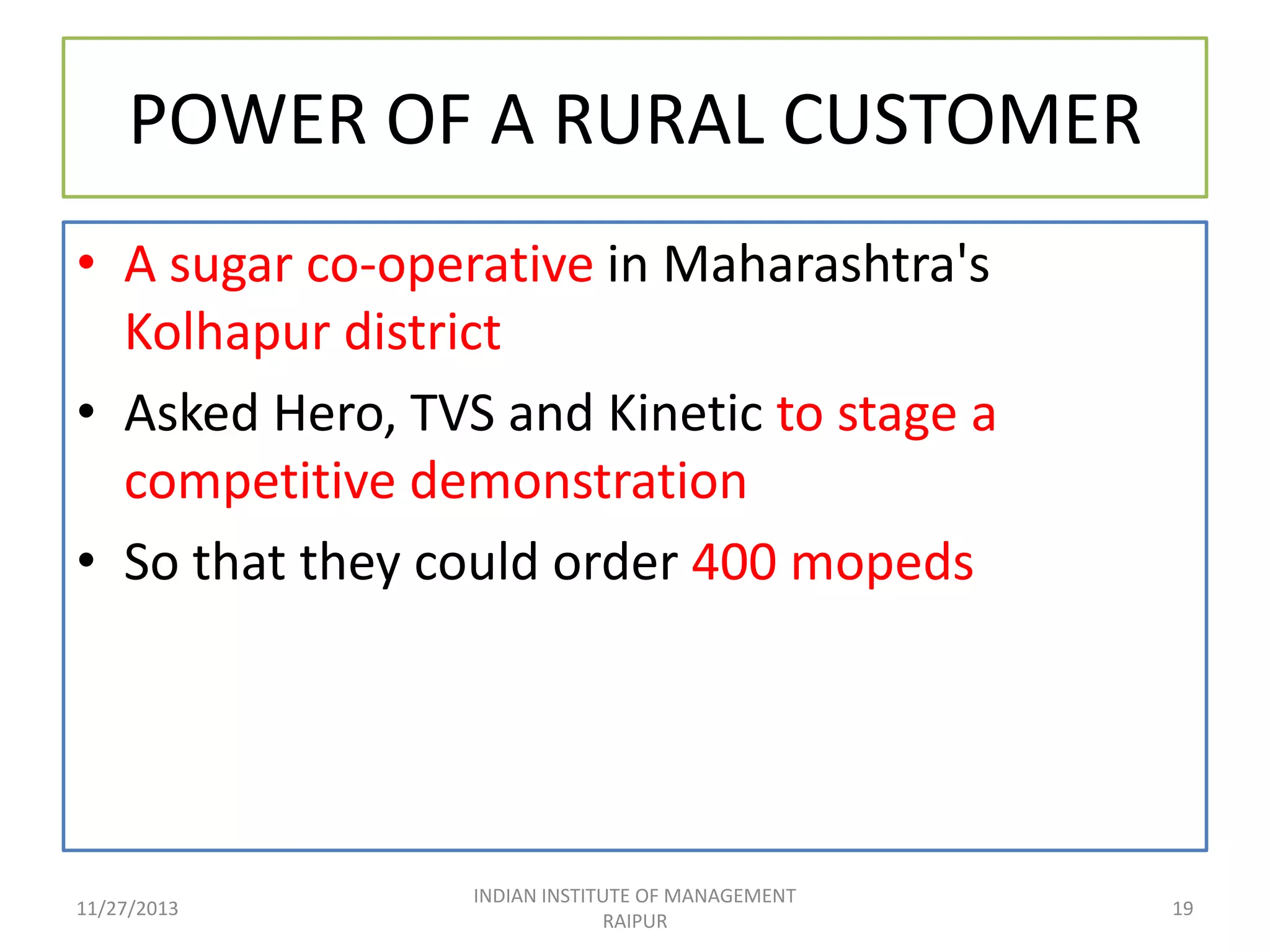 POWER OF A RURAL CUSTOMER
• A sugar co-operative in Maharashtra's
Kolhapur district
• Asked Hero, TVS and Kinetic to stage a
competitive demonstration
• So that they could order 400 mopeds

11/27/2013

INDIAN INSTITUTE OF MANAGEMENT
RAIPUR

19

 