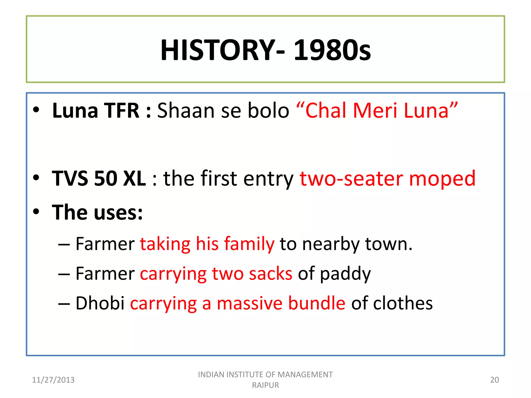 HISTORY- 1980s
• Luna TFR : Shaan se bolo “Chal Meri Luna”
• TVS 50 XL : the first entry two-seater moped
• The uses:
– Farmer taking his family to nearby town.
– Farmer carrying two sacks of paddy
– Dhobi carrying a massive bundle of clothes

11/27/2013

INDIAN INSTITUTE OF MANAGEMENT
RAIPUR

20

 