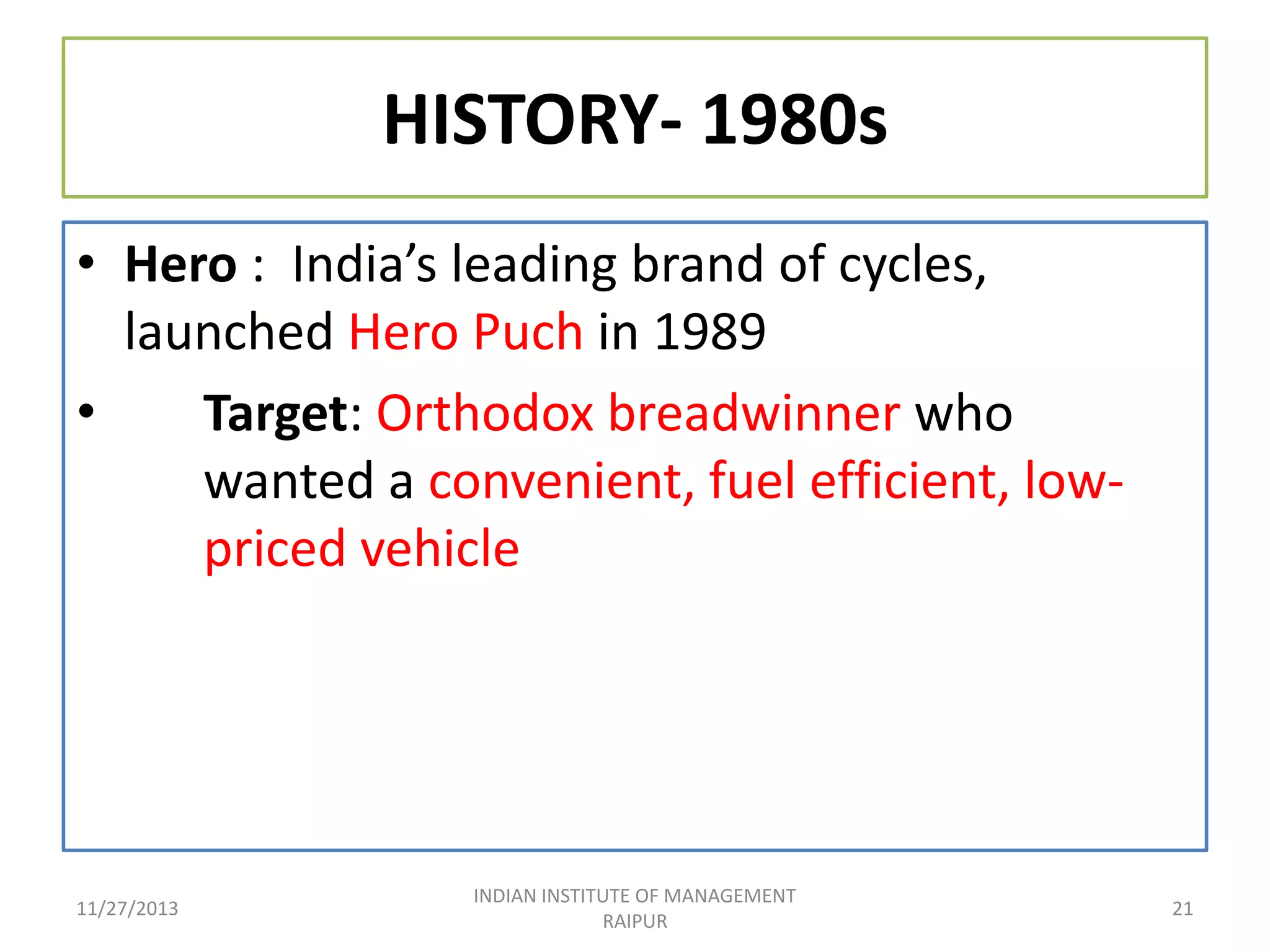 HISTORY- 1980s
• Hero : India’s leading brand of cycles,
launched Hero Puch in 1989
•
Target: Orthodox breadwinner who
wanted a convenient, fuel efficient, lowpriced vehicle

11/27/2013

INDIAN INSTITUTE OF MANAGEMENT
RAIPUR

21

 