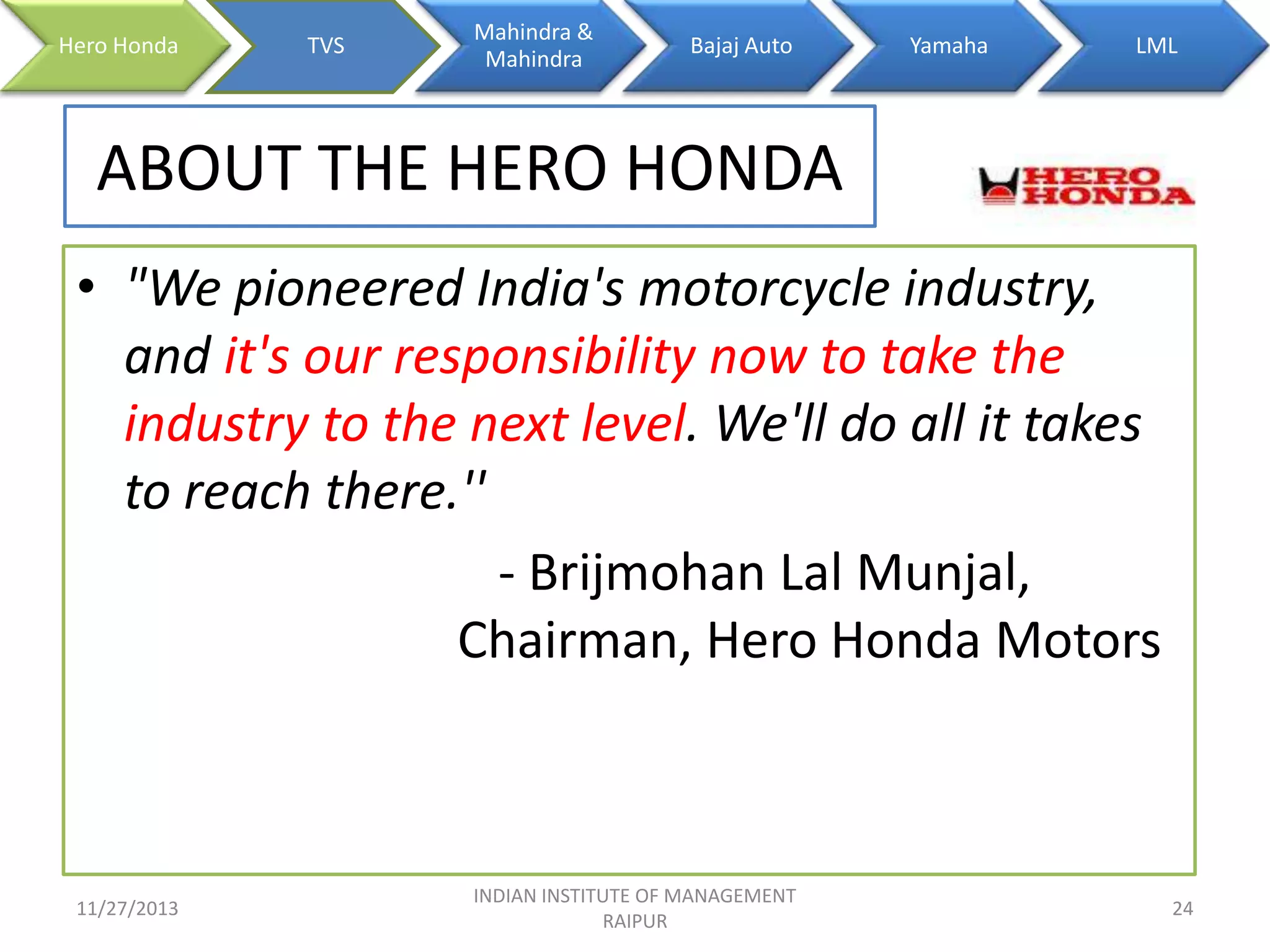 Hero Honda

TVS

Mahindra &
Mahindra

Bajaj Auto

Yamaha

LML

ABOUT THE HERO HONDA
• "We pioneered India's motorcycle industry,
and it's our responsibility now to take the
industry to the next level. We'll do all it takes
to reach there.''
- Brijmohan Lal Munjal,
Chairman, Hero Honda Motors

11/27/2013

INDIAN INSTITUTE OF MANAGEMENT
RAIPUR

24

 