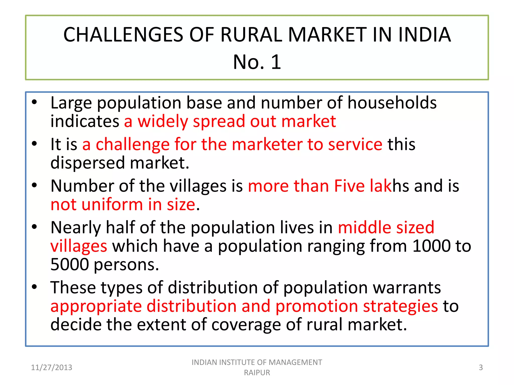 CHALLENGES OF RURAL MARKET IN INDIA
No. 1
• Large population base and number of households
indicates a widely spread out market
• It is a challenge for the marketer to service this
dispersed market.
• Number of the villages is more than Five lakhs and is
not uniform in size.
• Nearly half of the population lives in middle sized
villages which have a population ranging from 1000 to
5000 persons.
• These types of distribution of population warrants
appropriate distribution and promotion strategies to
decide the extent of coverage of rural market.
11/27/2013

INDIAN INSTITUTE OF MANAGEMENT
RAIPUR

3

 