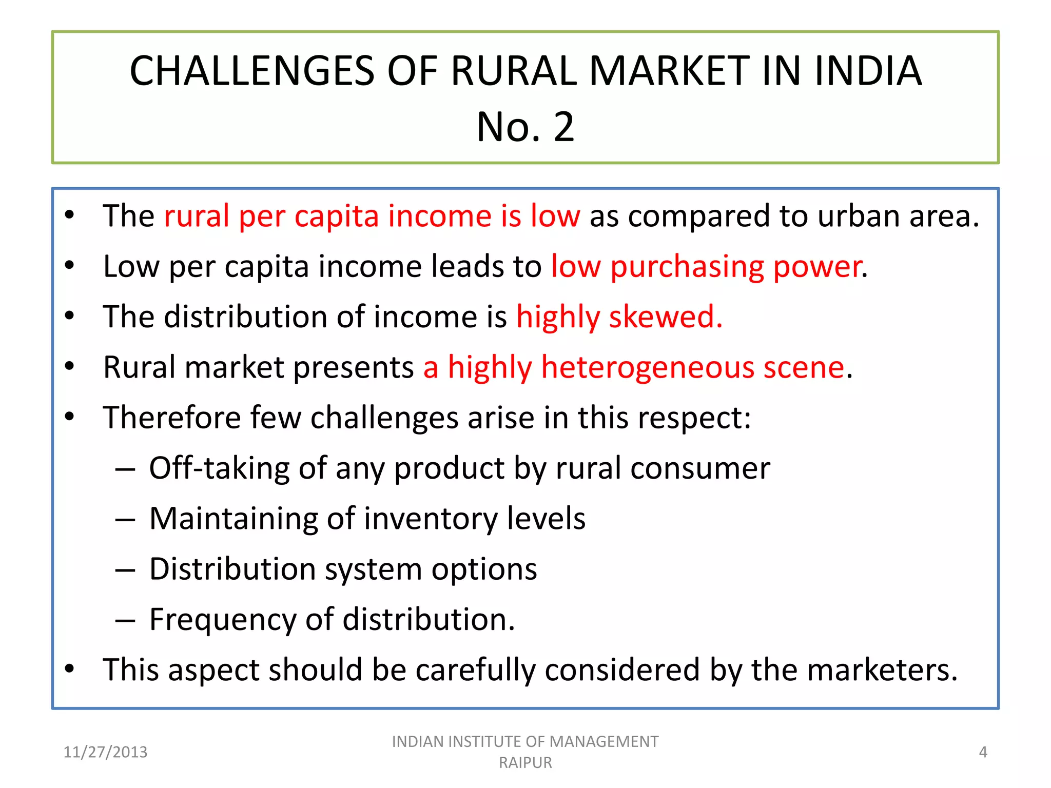 CHALLENGES OF RURAL MARKET IN INDIA
No. 2
•
•
•
•
•

The rural per capita income is low as compared to urban area.
Low per capita income leads to low purchasing power.
The distribution of income is highly skewed.
Rural market presents a highly heterogeneous scene.
Therefore few challenges arise in this respect:
– Off-taking of any product by rural consumer
– Maintaining of inventory levels
– Distribution system options
– Frequency of distribution.
• This aspect should be carefully considered by the marketers.
11/27/2013

INDIAN INSTITUTE OF MANAGEMENT
RAIPUR

4

 