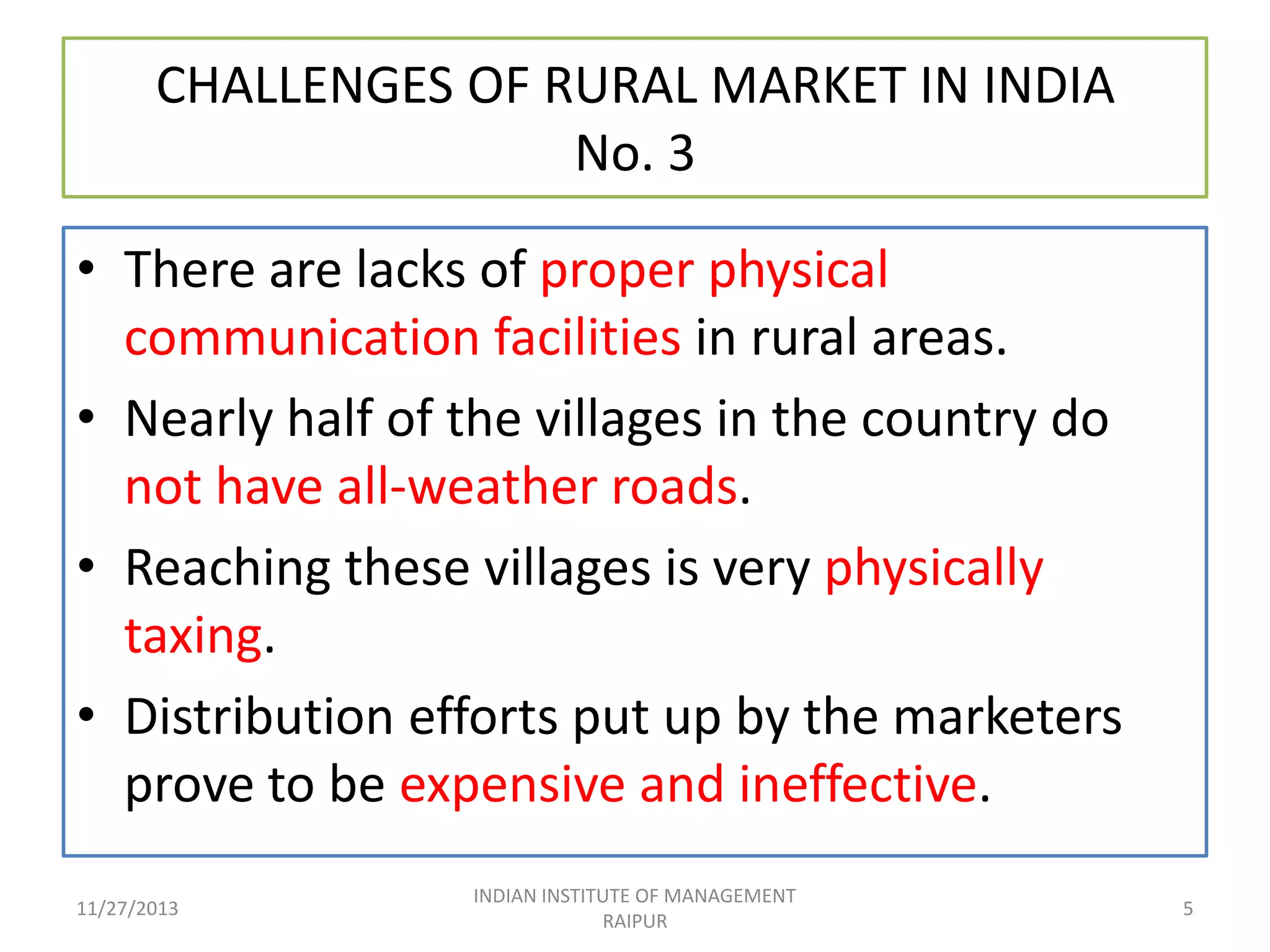 CHALLENGES OF RURAL MARKET IN INDIA
No. 3
• There are lacks of proper physical
communication facilities in rural areas.
• Nearly half of the villages in the country do
not have all-weather roads.
• Reaching these villages is very physically
taxing.
• Distribution efforts put up by the marketers
prove to be expensive and ineffective.
11/27/2013

INDIAN INSTITUTE OF MANAGEMENT
RAIPUR

5

 